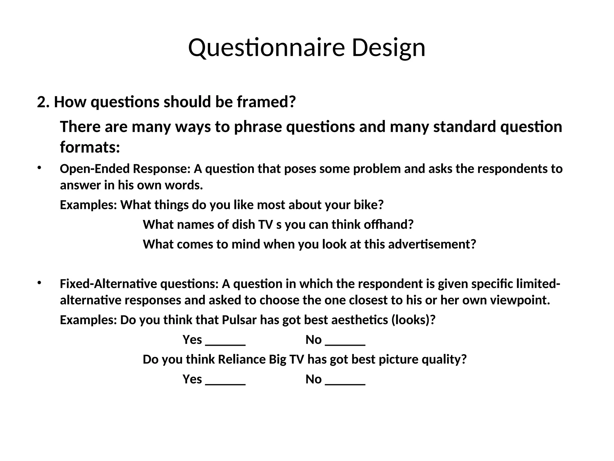 Questionnaire Design
2. How questions should be framed?
There are many ways to phrase questions and many standard question
formats:
• Open-Ended Response: A question that poses some problem and asks the respondents to
answer in his own words.
Examples: What things do you like most about your bike?
What names of dish TV s you can think offhand?
What comes to mind when you look at this advertisement?
• Fixed-Alternative questions: A question in which the respondent is given specific limited-
alternative responses and asked to choose the one closest to his or her own viewpoint.
Examples: Do you think that Pulsar has got best aesthetics (looks)?
Yes ______ No ______
Do you think Reliance Big TV has got best picture quality?
Yes ______ No ______
 