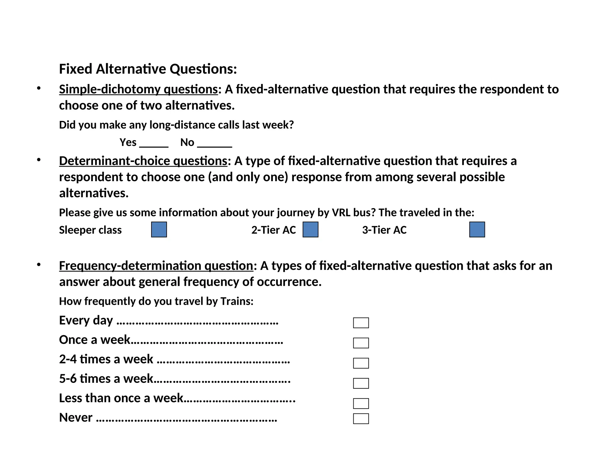 Fixed Alternative Questions:
• Simple-dichotomy questions: A fixed-alternative question that requires the respondent to
choose one of two alternatives.
Did you make any long-distance calls last week?
Yes _____ No ______
• Determinant-choice questions: A type of fixed-alternative question that requires a
respondent to choose one (and only one) response from among several possible
alternatives.
Please give us some information about your journey by VRL bus? The traveled in the:
Sleeper class 2-Tier AC 3-Tier AC
• Frequency-determination question: A types of fixed-alternative question that asks for an
answer about general frequency of occurrence.
How frequently do you travel by Trains:
Every day ……………………………………………
Once a week…………………………………………
2-4 times a week ……………………………………
5-6 times a week…………………………………….
Less than once a week……………………………..
Never …………………………………………………
 
