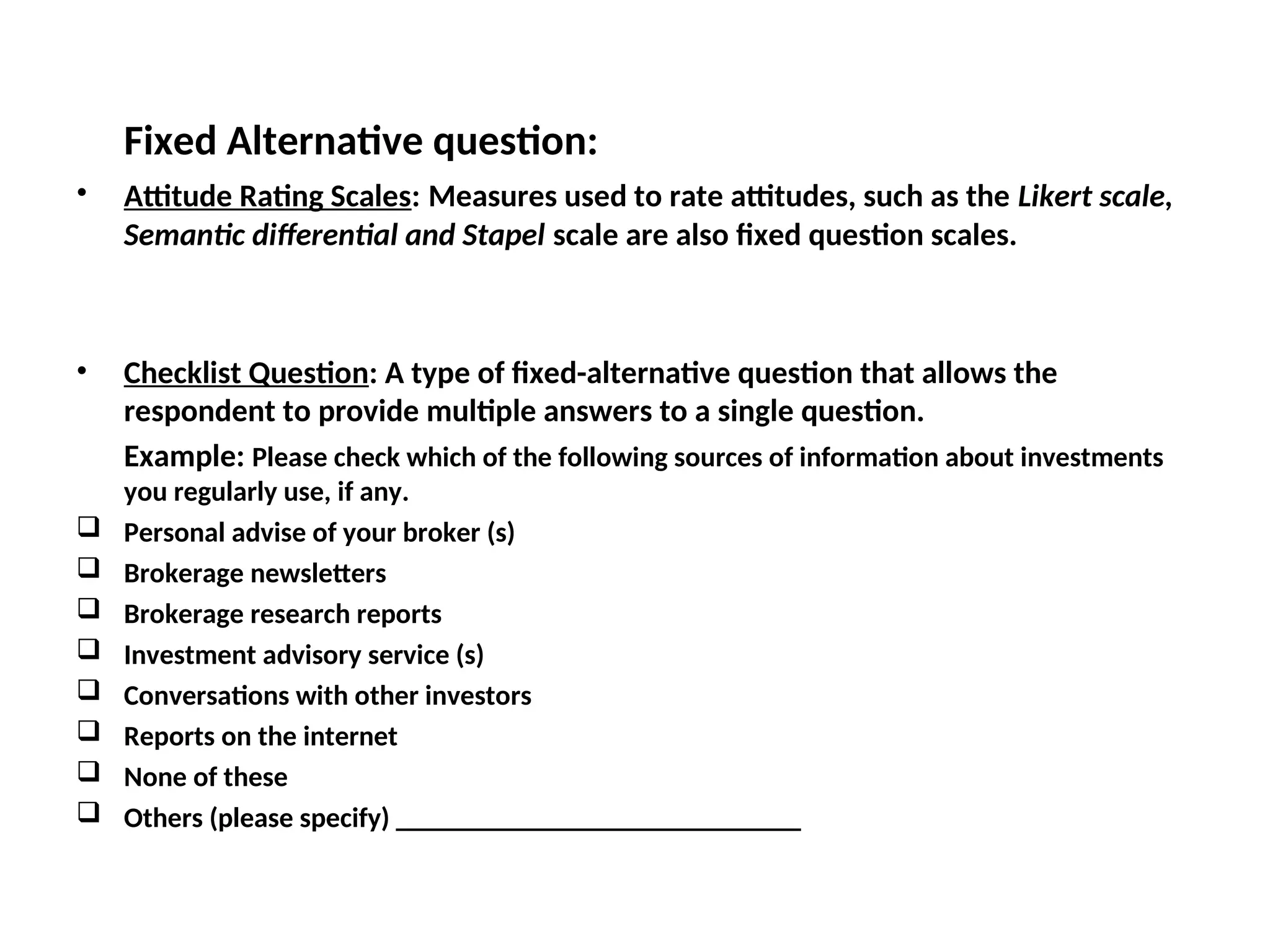 Fixed Alternative question:
• Attitude Rating Scales: Measures used to rate attitudes, such as the Likert scale,
Semantic differential and Stapel scale are also fixed question scales.
• Checklist Question: A type of fixed-alternative question that allows the
respondent to provide multiple answers to a single question.
Example: Please check which of the following sources of information about investments
you regularly use, if any.
 Personal advise of your broker (s)
 Brokerage newsletters
 Brokerage research reports
 Investment advisory service (s)
 Conversations with other investors
 Reports on the internet
 None of these
 Others (please specify) _____________________________
 