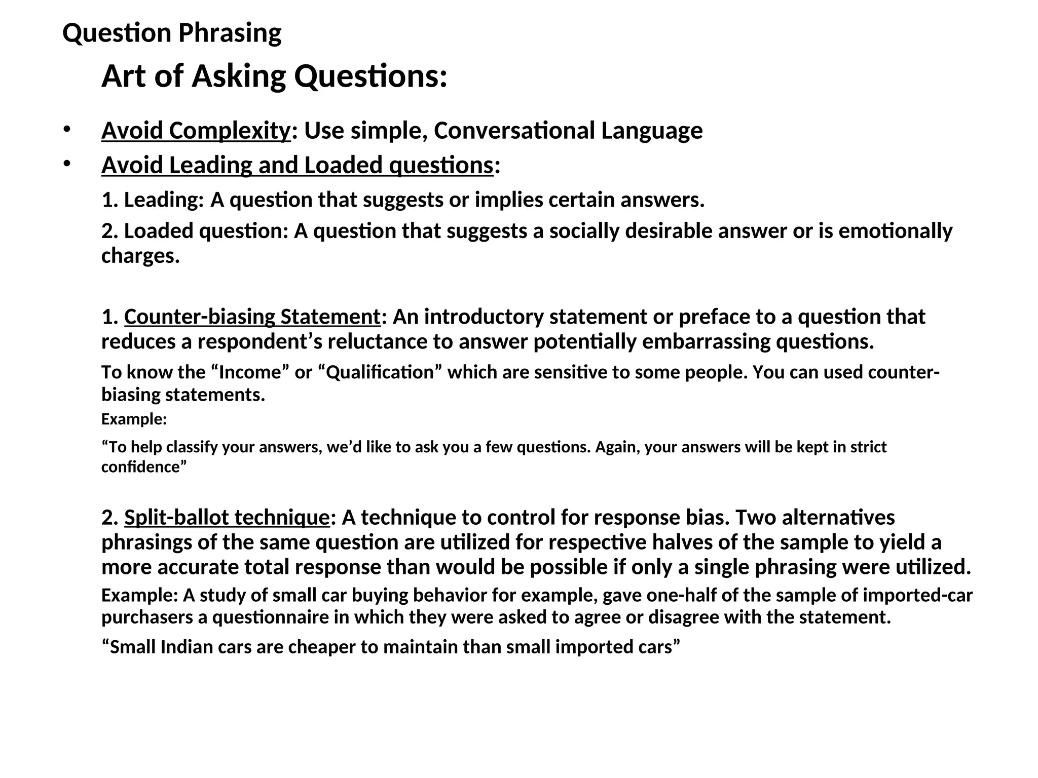 Question Phrasing
Art of Asking Questions:
• Avoid Complexity: Use simple, Conversational Language
• Avoid Leading and Loaded questions:
1. Leading: A question that suggests or implies certain answers.
2. Loaded question: A question that suggests a socially desirable answer or is emotionally
charges.
1. Counter-biasing Statement: An introductory statement or preface to a question that
reduces a respondent’s reluctance to answer potentially embarrassing questions.
To know the “Income” or “Qualification” which are sensitive to some people. You can used counter-
biasing statements.
Example:
“To help classify your answers, we’d like to ask you a few questions. Again, your answers will be kept in strict
confidence”
2. Split-ballot technique: A technique to control for response bias. Two alternatives
phrasings of the same question are utilized for respective halves of the sample to yield a
more accurate total response than would be possible if only a single phrasing were utilized.
Example: A study of small car buying behavior for example, gave one-half of the sample of imported-car
purchasers a questionnaire in which they were asked to agree or disagree with the statement.
“Small Indian cars are cheaper to maintain than small imported cars”
 