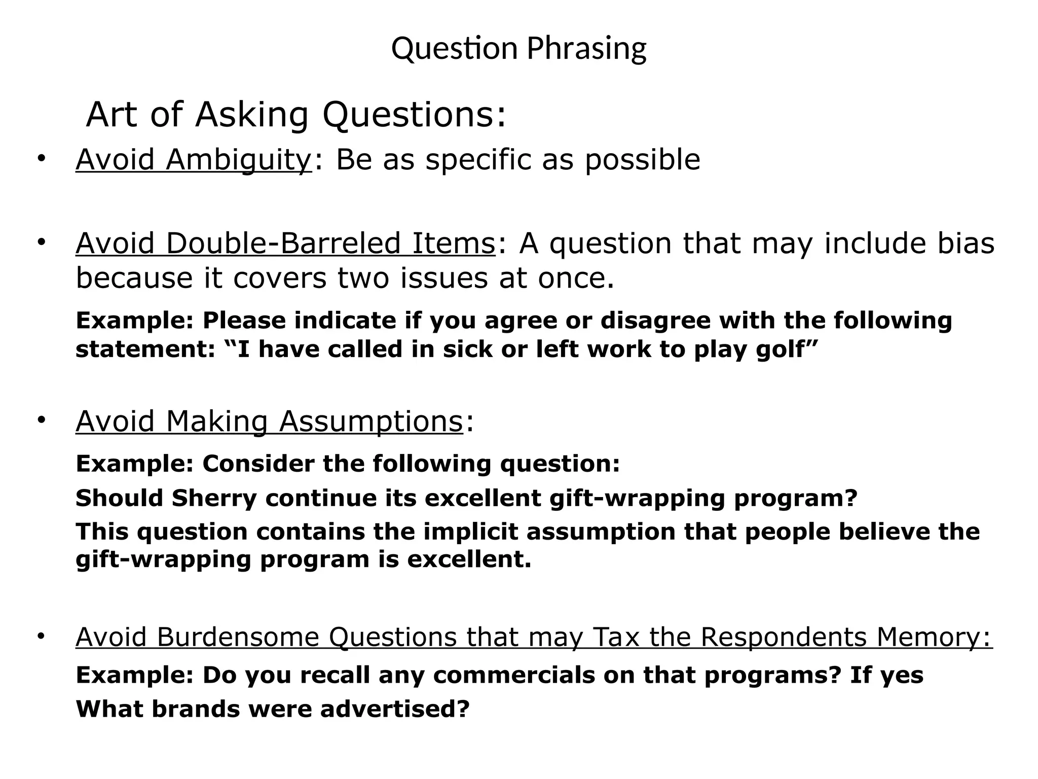 Question Phrasing
Art of Asking Questions:
• Avoid Ambiguity: Be as specific as possible
• Avoid Double-Barreled Items: A question that may include bias
because it covers two issues at once.
Example: Please indicate if you agree or disagree with the following
statement: “I have called in sick or left work to play golf”
• Avoid Making Assumptions:
Example: Consider the following question:
Should Sherry continue its excellent gift-wrapping program?
This question contains the implicit assumption that people believe the
gift-wrapping program is excellent.
• Avoid Burdensome Questions that may Tax the Respondents Memory:
Example: Do you recall any commercials on that programs? If yes
What brands were advertised?
 