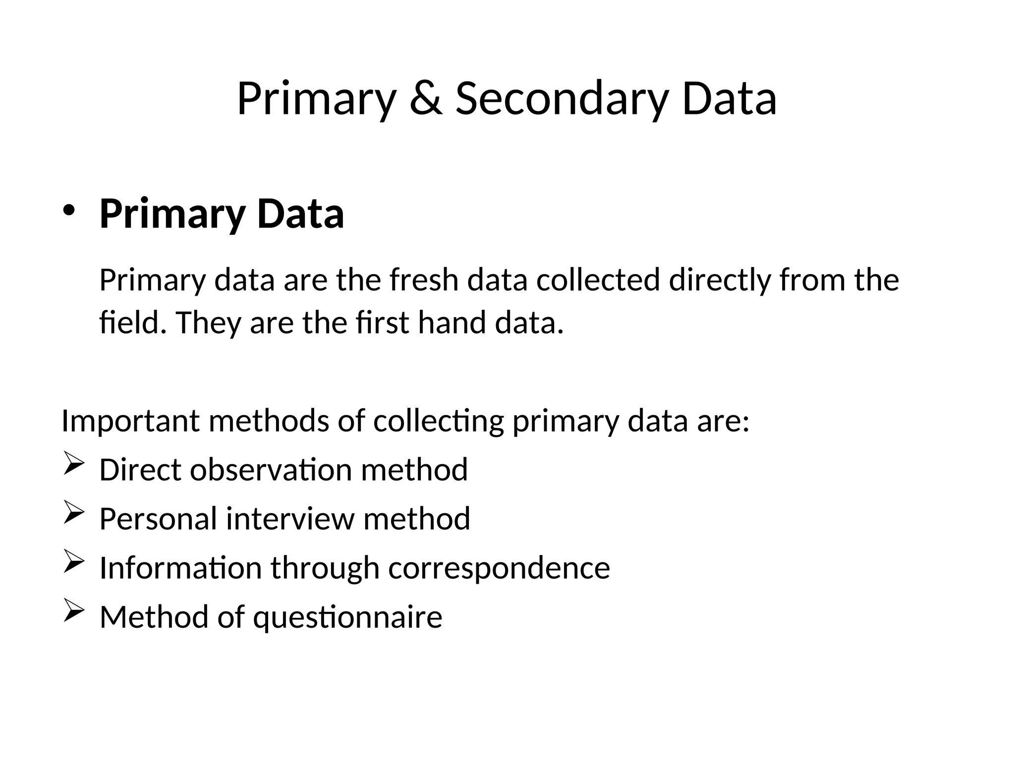 Primary & Secondary Data
• Primary Data
Primary data are the fresh data collected directly from the
field. They are the first hand data.
Important methods of collecting primary data are:
 Direct observation method
 Personal interview method
 Information through correspondence
 Method of questionnaire
 