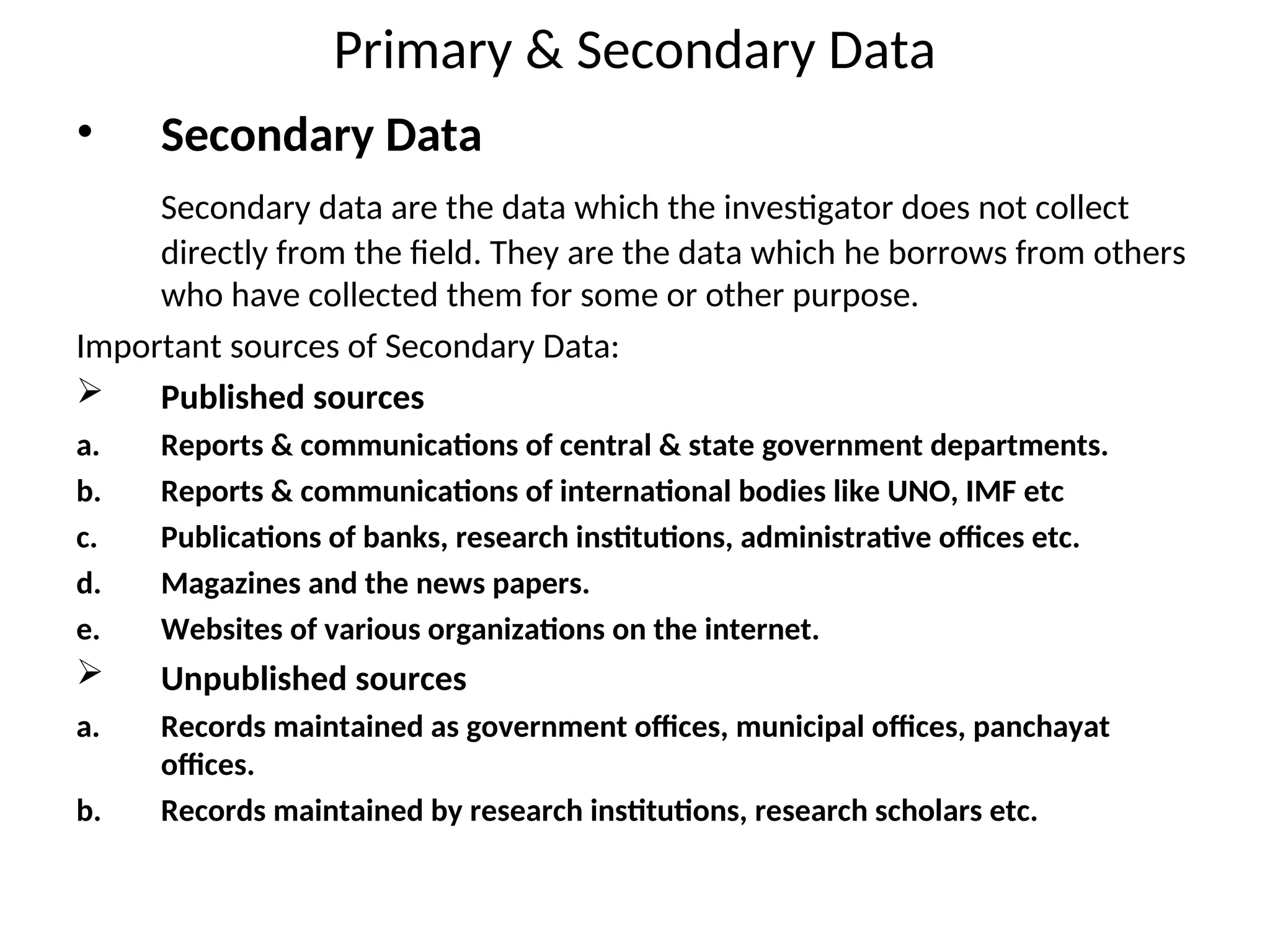 Primary & Secondary Data
• Secondary Data
Secondary data are the data which the investigator does not collect
directly from the field. They are the data which he borrows from others
who have collected them for some or other purpose.
Important sources of Secondary Data:
 Published sources
a. Reports & communications of central & state government departments.
b. Reports & communications of international bodies like UNO, IMF etc
c. Publications of banks, research institutions, administrative offices etc.
d. Magazines and the news papers.
e. Websites of various organizations on the internet.
 Unpublished sources
a. Records maintained as government offices, municipal offices, panchayat
offices.
b. Records maintained by research institutions, research scholars etc.
 