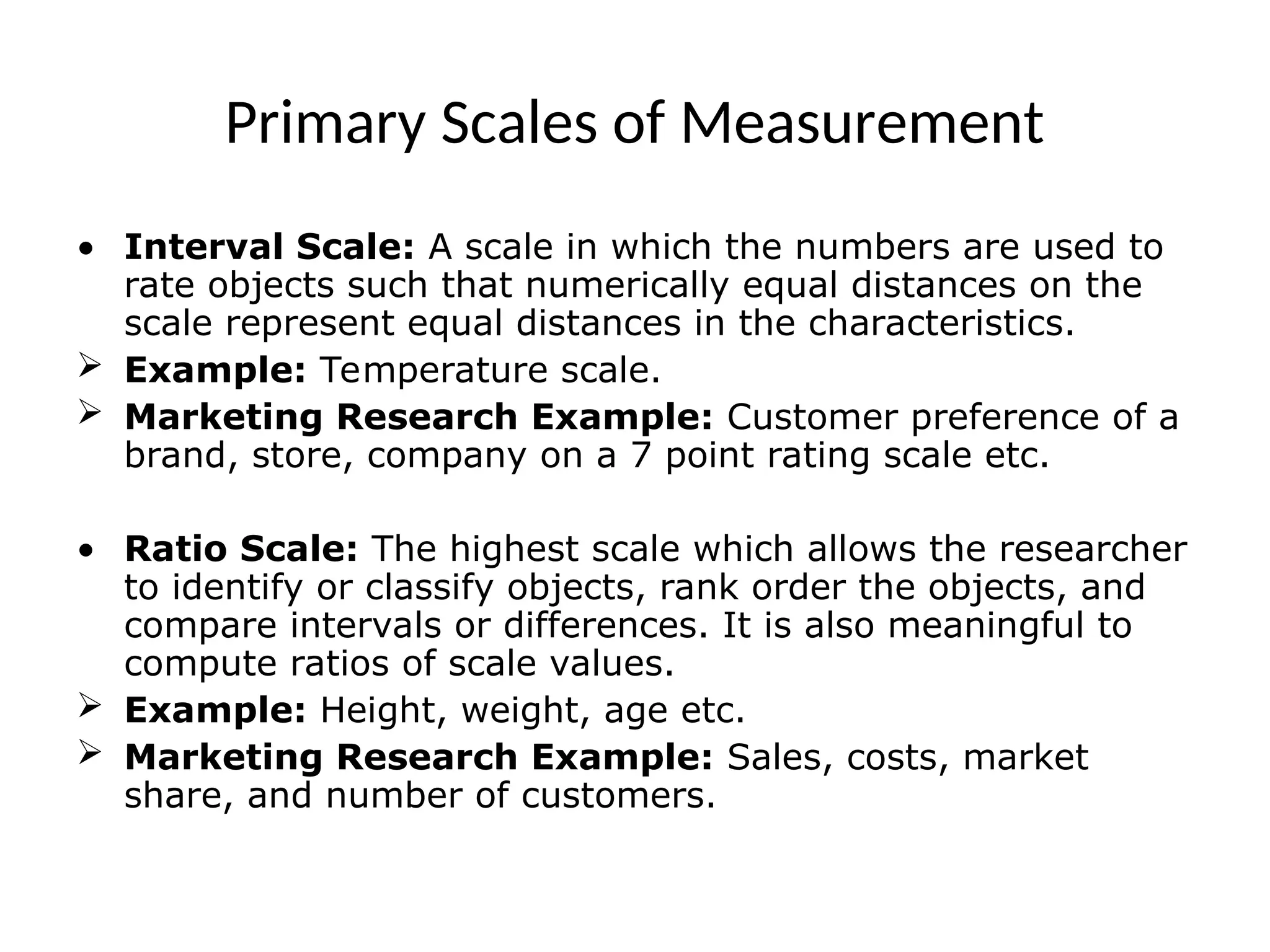 Primary Scales of Measurement
• Interval Scale: A scale in which the numbers are used to
rate objects such that numerically equal distances on the
scale represent equal distances in the characteristics.
 Example: Temperature scale.
 Marketing Research Example: Customer preference of a
brand, store, company on a 7 point rating scale etc.
• Ratio Scale: The highest scale which allows the researcher
to identify or classify objects, rank order the objects, and
compare intervals or differences. It is also meaningful to
compute ratios of scale values.
 Example: Height, weight, age etc.
 Marketing Research Example: Sales, costs, market
share, and number of customers.
 