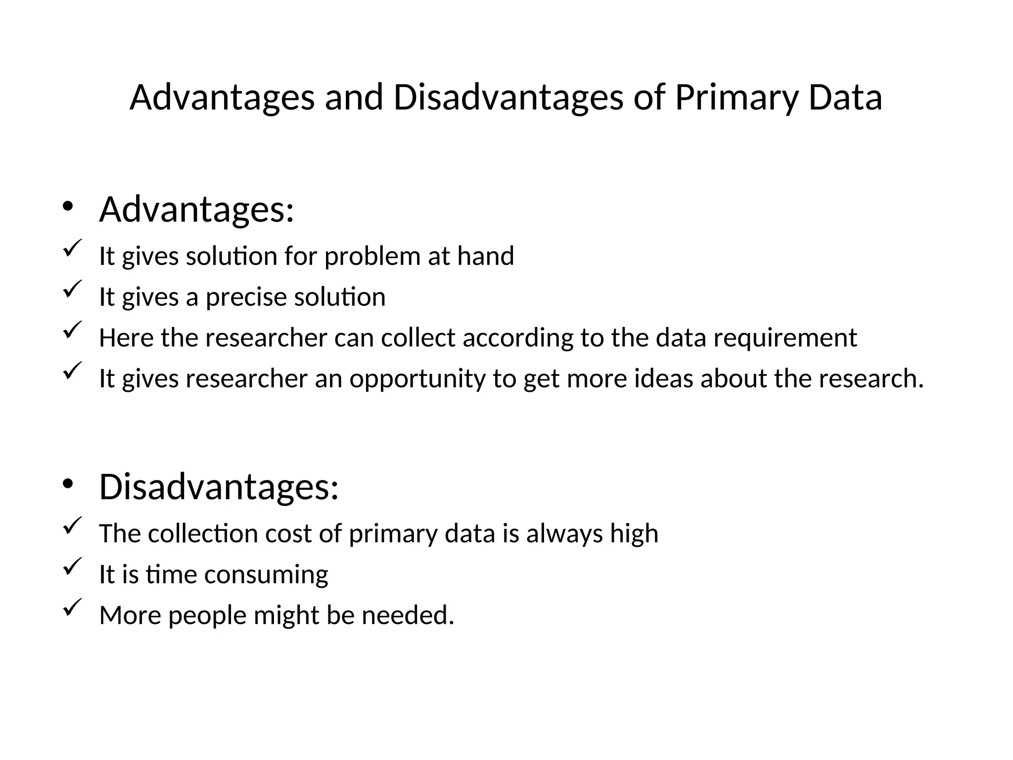 Advantages and Disadvantages of Primary Data
• Advantages:
 It gives solution for problem at hand
 It gives a precise solution
 Here the researcher can collect according to the data requirement
 It gives researcher an opportunity to get more ideas about the research.
• Disadvantages:
 The collection cost of primary data is always high
 It is time consuming
 More people might be needed.
 