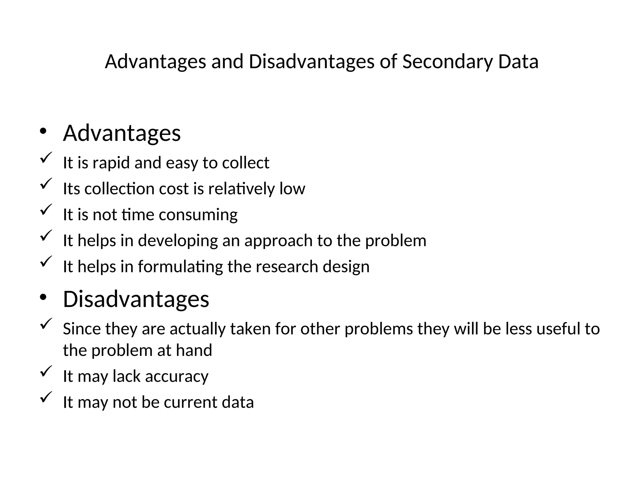 Advantages and Disadvantages of Secondary Data
• Advantages
 It is rapid and easy to collect
 Its collection cost is relatively low
 It is not time consuming
 It helps in developing an approach to the problem
 It helps in formulating the research design
• Disadvantages
 Since they are actually taken for other problems they will be less useful to
the problem at hand
 It may lack accuracy
 It may not be current data
 
