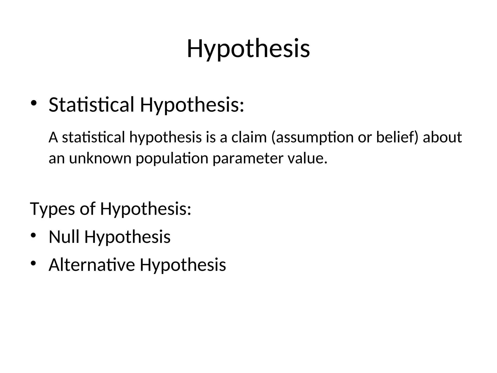 Hypothesis
• Statistical Hypothesis:
A statistical hypothesis is a claim (assumption or belief) about
an unknown population parameter value.
Types of Hypothesis:
• Null Hypothesis
• Alternative Hypothesis
 