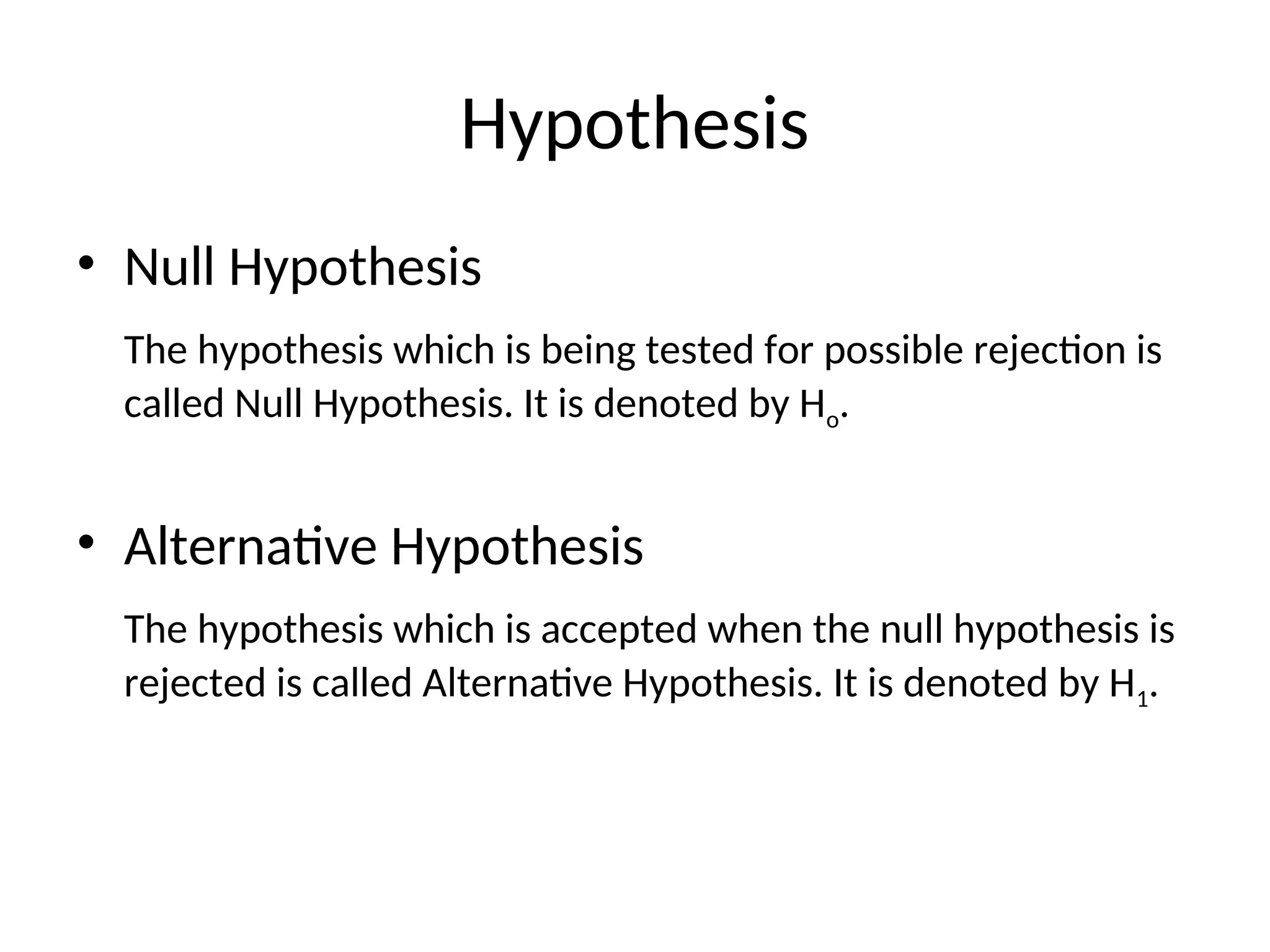 Hypothesis
• Null Hypothesis
The hypothesis which is being tested for possible rejection is
called Null Hypothesis. It is denoted by Ho.
• Alternative Hypothesis
The hypothesis which is accepted when the null hypothesis is
rejected is called Alternative Hypothesis. It is denoted by H1.
 