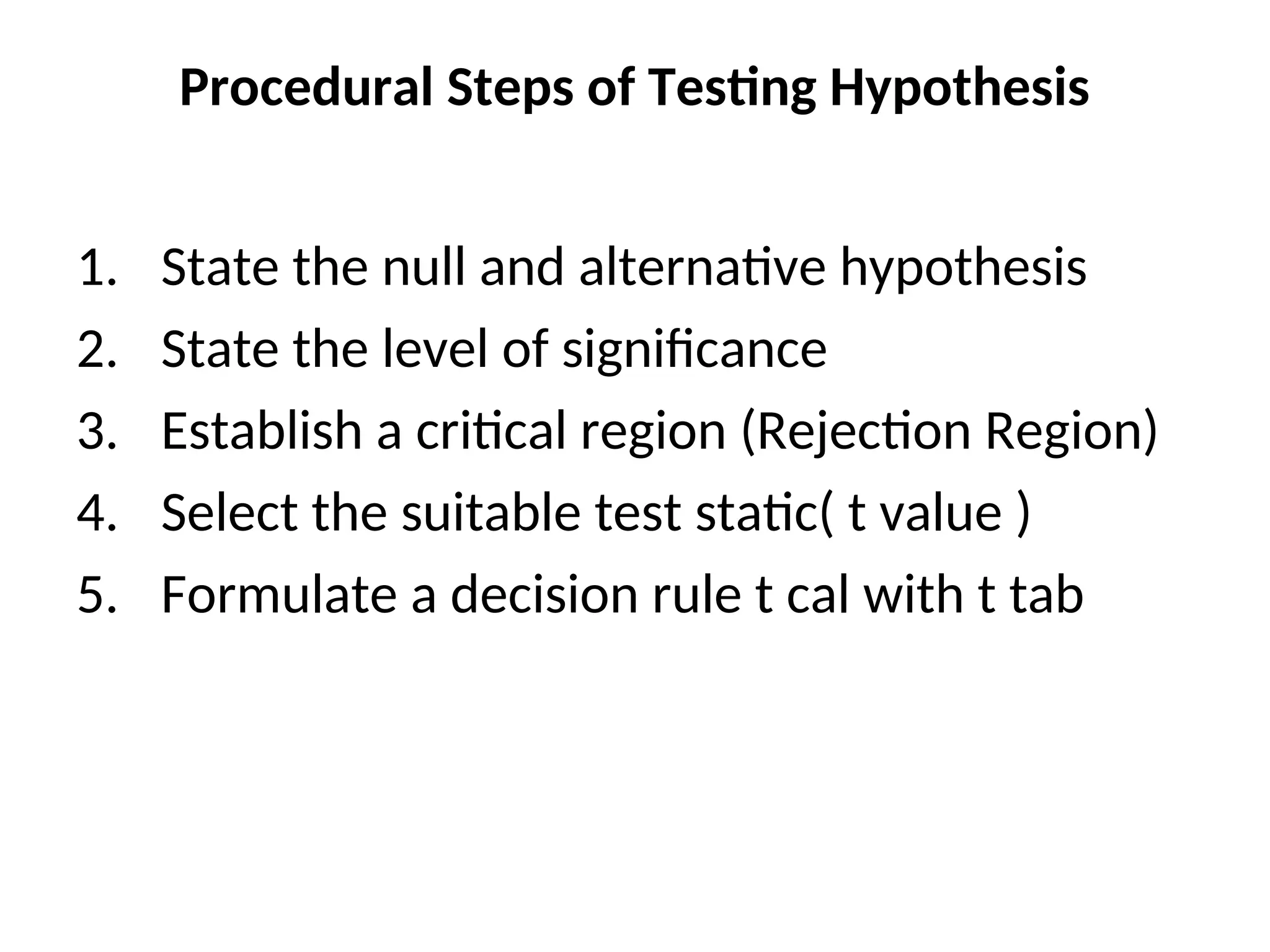 Procedural Steps of Testing Hypothesis
1. State the null and alternative hypothesis
2. State the level of significance
3. Establish a critical region (Rejection Region)
4. Select the suitable test static( t value )
5. Formulate a decision rule t cal with t tab
 