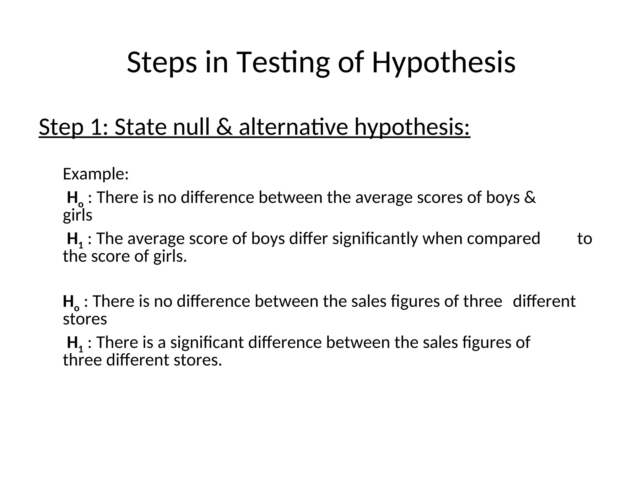 Steps in Testing of Hypothesis
Step 1: State null & alternative hypothesis:
Example:
Ho : There is no difference between the average scores of boys &
girls
H1 : The average score of boys differ significantly when compared to
the score of girls.
Ho : There is no difference between the sales figures of three different
stores
H1 : There is a significant difference between the sales figures of
three different stores.
 