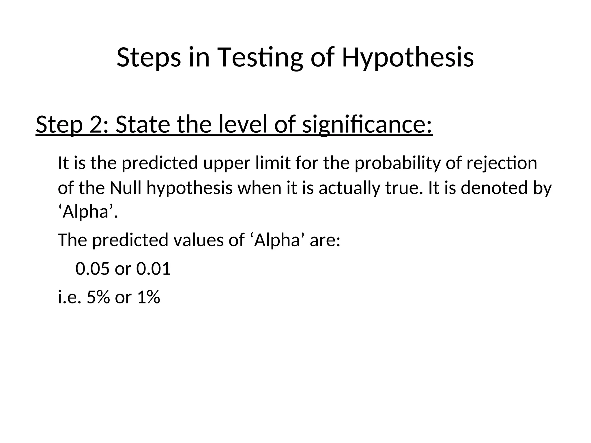 Steps in Testing of Hypothesis
Step 2: State the level of significance:
It is the predicted upper limit for the probability of rejection
of the Null hypothesis when it is actually true. It is denoted by
‘Alpha’.
The predicted values of ‘Alpha’ are:
0.05 or 0.01
i.e. 5% or 1%
 