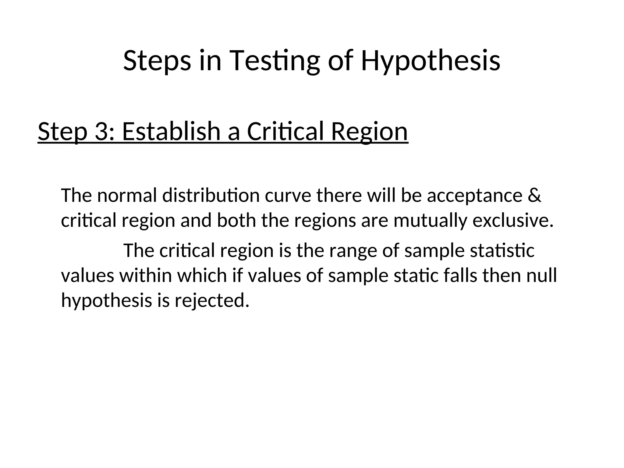 Steps in Testing of Hypothesis
Step 3: Establish a Critical Region
The normal distribution curve there will be acceptance &
critical region and both the regions are mutually exclusive.
The critical region is the range of sample statistic
values within which if values of sample static falls then null
hypothesis is rejected.
 