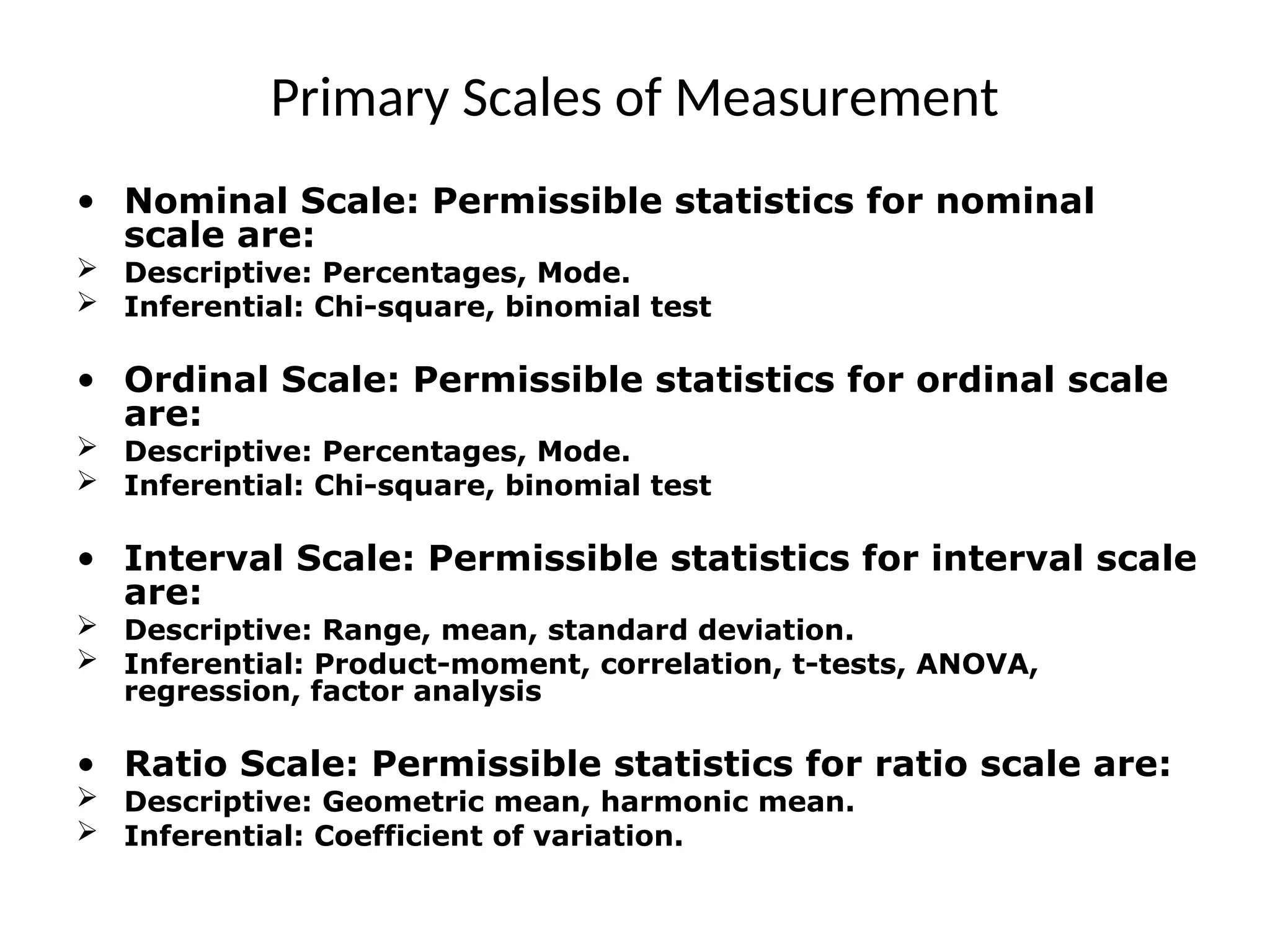 Primary Scales of Measurement
• Nominal Scale: Permissible statistics for nominal
scale are:
 Descriptive: Percentages, Mode.
 Inferential: Chi-square, binomial test
• Ordinal Scale: Permissible statistics for ordinal scale
are:
 Descriptive: Percentages, Mode.
 Inferential: Chi-square, binomial test
• Interval Scale: Permissible statistics for interval scale
are:
 Descriptive: Range, mean, standard deviation.
 Inferential: Product-moment, correlation, t-tests, ANOVA,
regression, factor analysis
• Ratio Scale: Permissible statistics for ratio scale are:
 Descriptive: Geometric mean, harmonic mean.
 Inferential: Coefficient of variation.
 