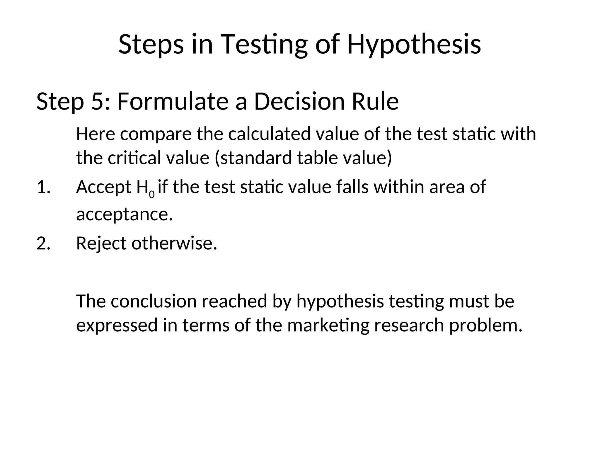 Steps in Testing of Hypothesis
Step 5: Formulate a Decision Rule
Here compare the calculated value of the test static with
the critical value (standard table value)
1. Accept H0 if the test static value falls within area of
acceptance.
2. Reject otherwise.
The conclusion reached by hypothesis testing must be
expressed in terms of the marketing research problem.
 