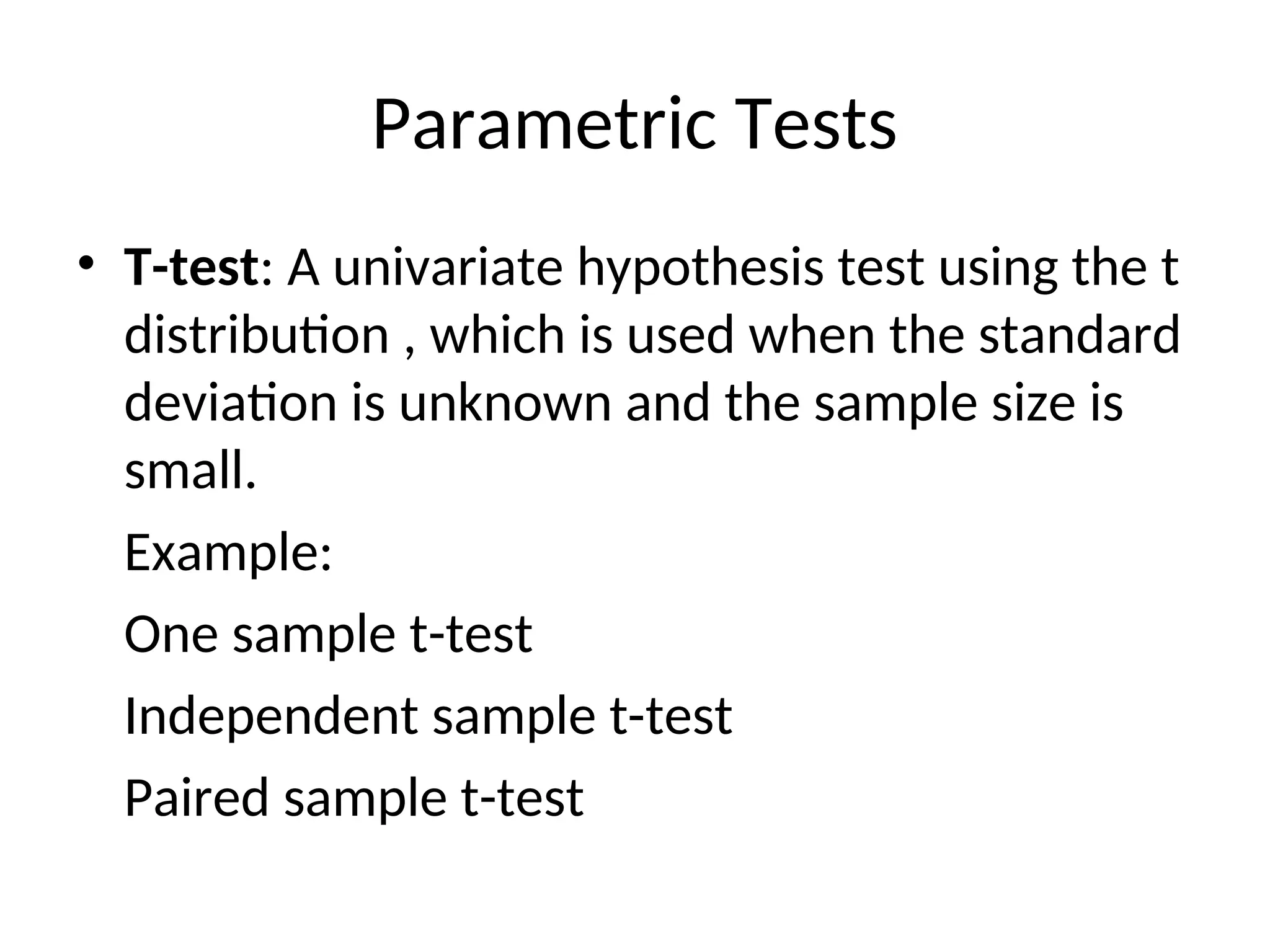 Parametric Tests
• T-test: A univariate hypothesis test using the t
distribution , which is used when the standard
deviation is unknown and the sample size is
small.
Example:
One sample t-test
Independent sample t-test
Paired sample t-test
 