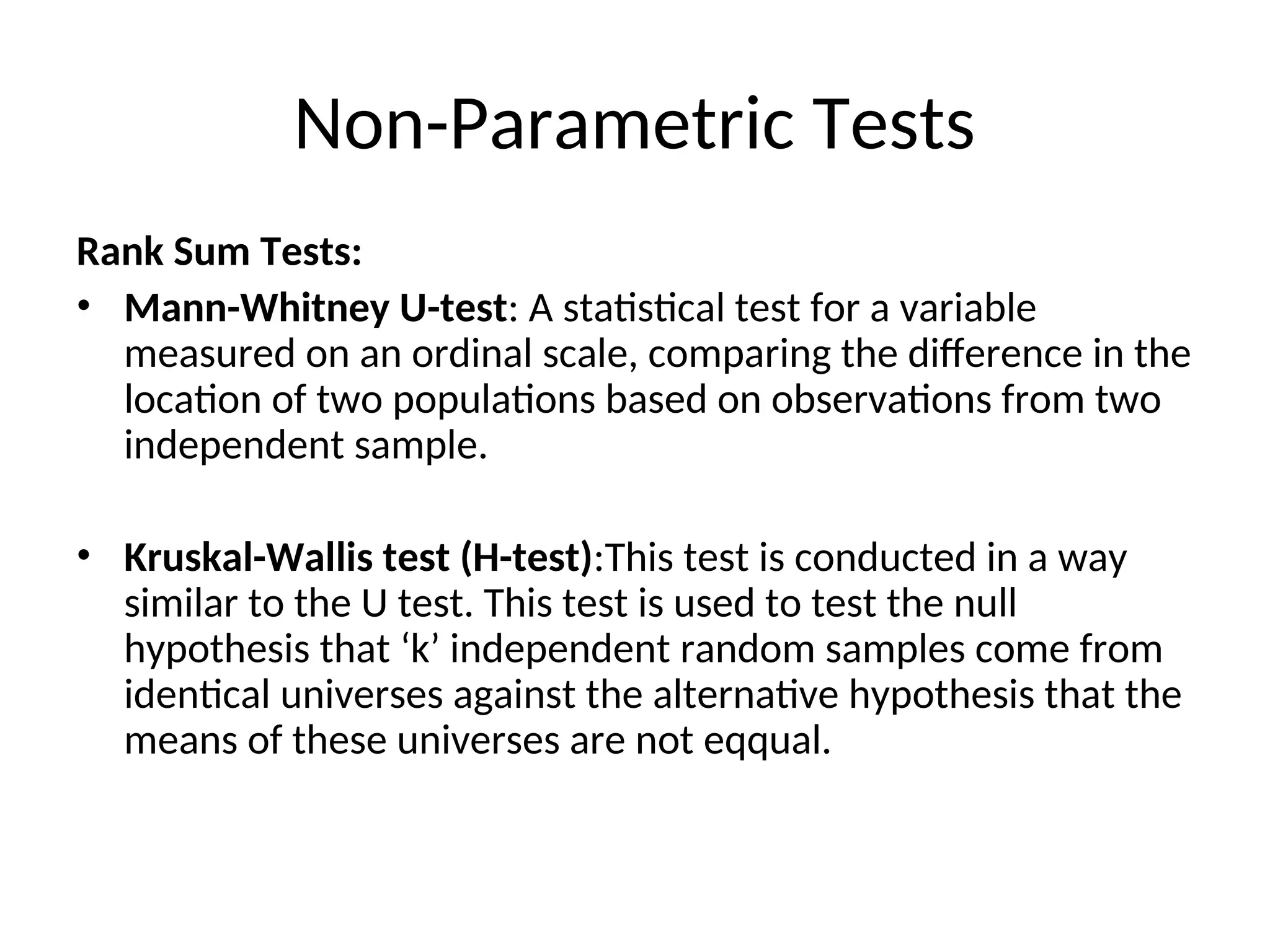 Non-Parametric Tests
Rank Sum Tests:
• Mann-Whitney U-test: A statistical test for a variable
measured on an ordinal scale, comparing the difference in the
location of two populations based on observations from two
independent sample.
• Kruskal-Wallis test (H-test):This test is conducted in a way
similar to the U test. This test is used to test the null
hypothesis that ‘k’ independent random samples come from
identical universes against the alternative hypothesis that the
means of these universes are not eqqual.
 