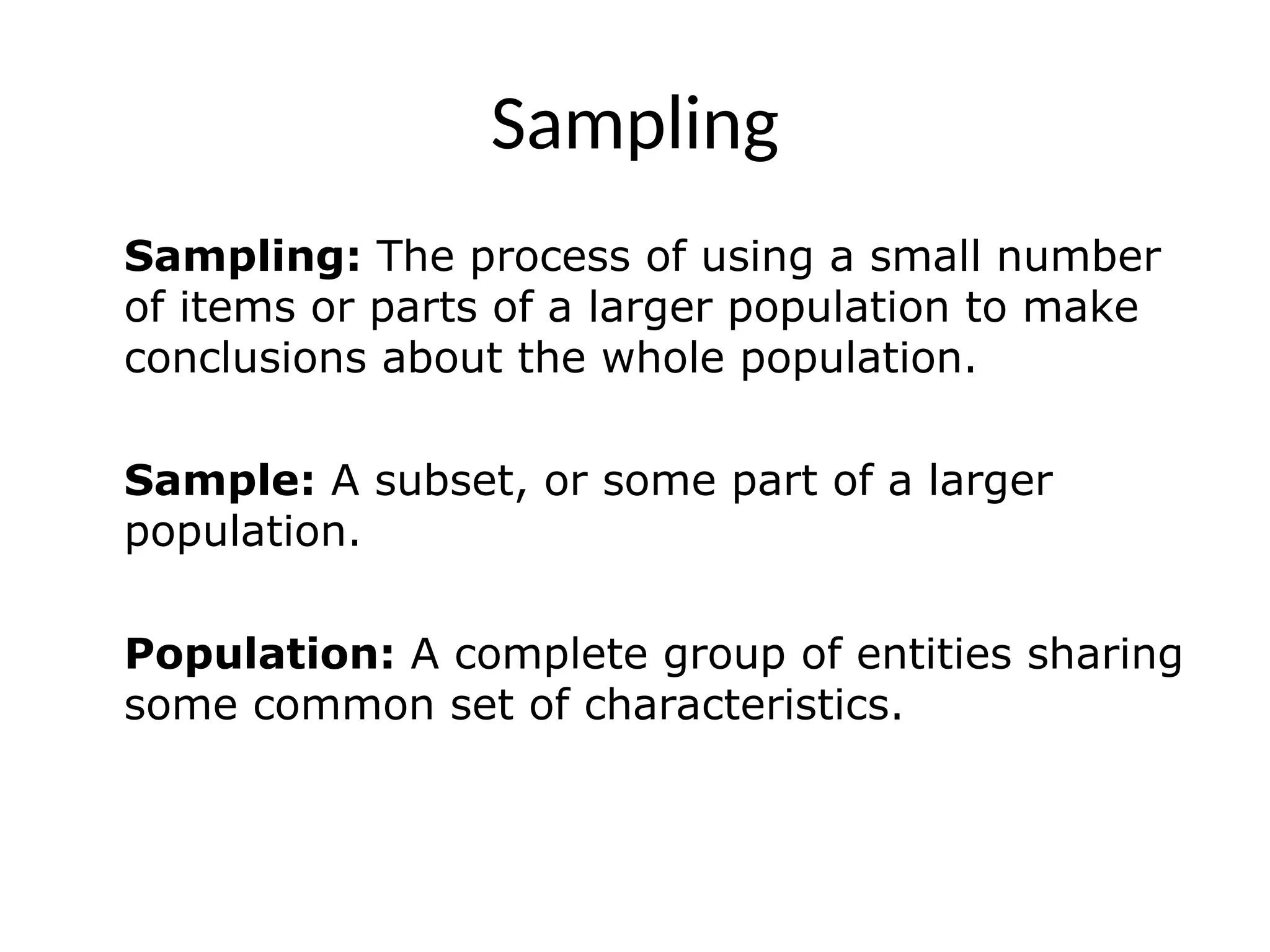 Sampling
Sampling: The process of using a small number
of items or parts of a larger population to make
conclusions about the whole population.
Sample: A subset, or some part of a larger
population.
Population: A complete group of entities sharing
some common set of characteristics.
 
