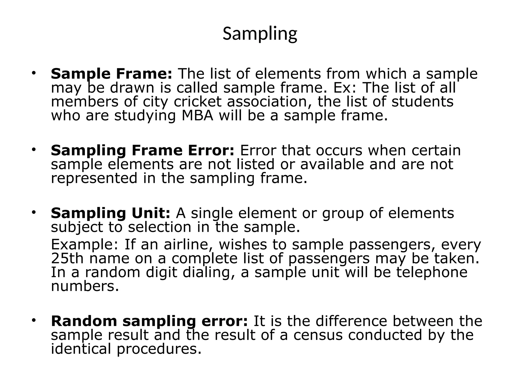 Sampling
• Sample Frame: The list of elements from which a sample
may be drawn is called sample frame. Ex: The list of all
members of city cricket association, the list of students
who are studying MBA will be a sample frame.
• Sampling Frame Error: Error that occurs when certain
sample elements are not listed or available and are not
represented in the sampling frame.
• Sampling Unit: A single element or group of elements
subject to selection in the sample.
Example: If an airline, wishes to sample passengers, every
25th name on a complete list of passengers may be taken.
In a random digit dialing, a sample unit will be telephone
numbers.
• Random sampling error: It is the difference between the
sample result and the result of a census conducted by the
identical procedures.
 
