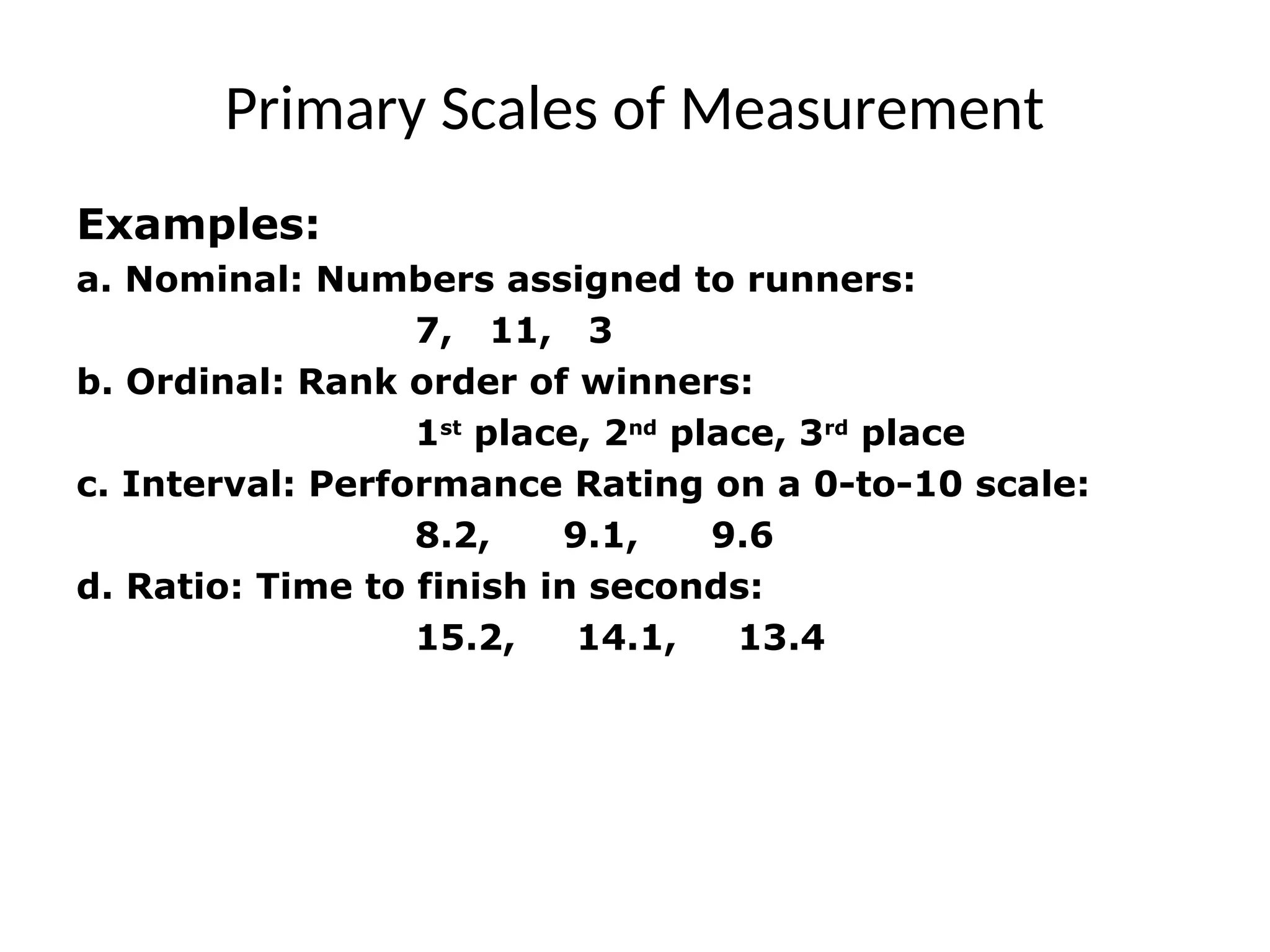 Primary Scales of Measurement
Examples:
a. Nominal: Numbers assigned to runners:
7, 11, 3
b. Ordinal: Rank order of winners:
1st
place, 2nd
place, 3rd
place
c. Interval: Performance Rating on a 0-to-10 scale:
8.2, 9.1, 9.6
d. Ratio: Time to finish in seconds:
15.2, 14.1, 13.4
 