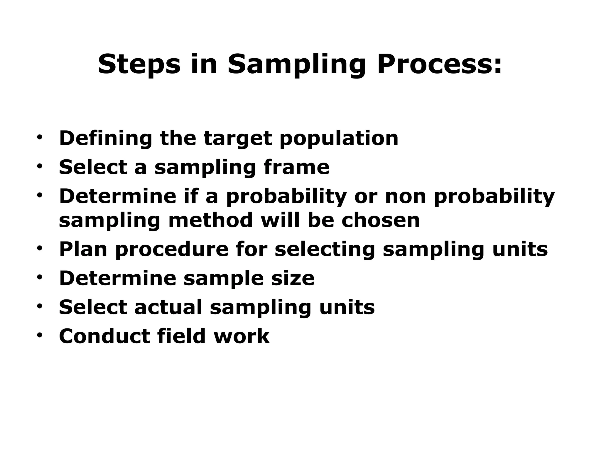 Steps in Sampling Process:
• Defining the target population
• Select a sampling frame
• Determine if a probability or non probability
sampling method will be chosen
• Plan procedure for selecting sampling units
• Determine sample size
• Select actual sampling units
• Conduct field work
 