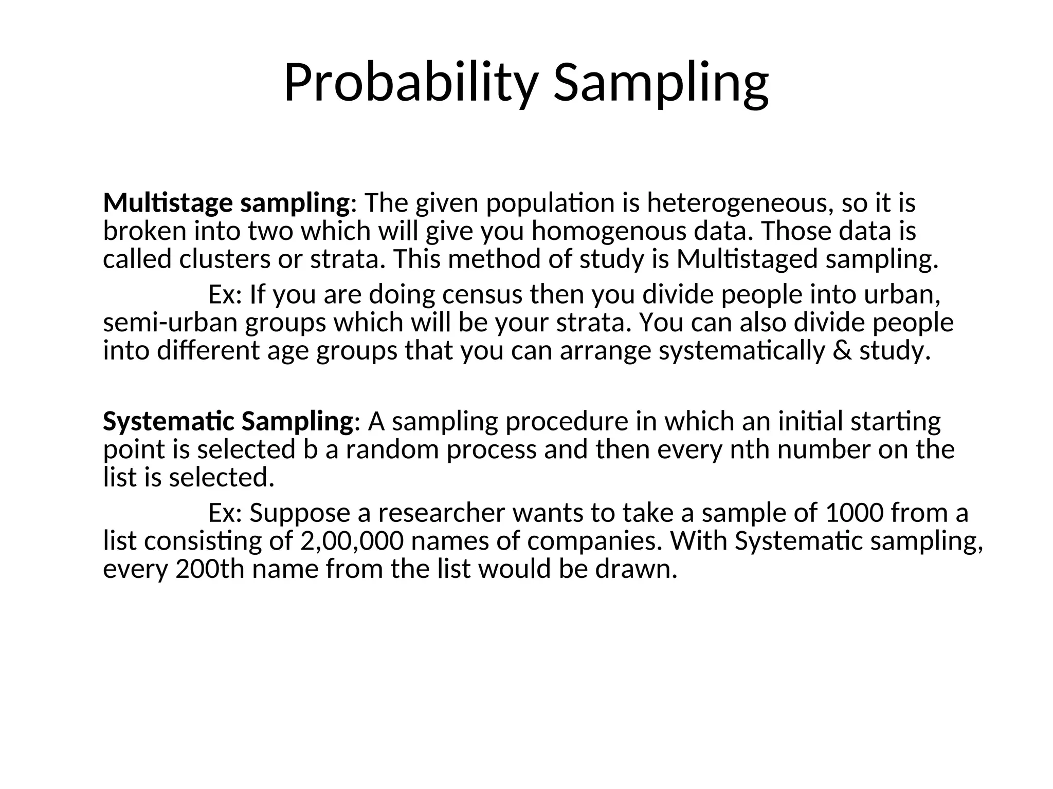 Probability Sampling
Multistage sampling: The given population is heterogeneous, so it is
broken into two which will give you homogenous data. Those data is
called clusters or strata. This method of study is Multistaged sampling.
Ex: If you are doing census then you divide people into urban,
semi-urban groups which will be your strata. You can also divide people
into different age groups that you can arrange systematically & study.
Systematic Sampling: A sampling procedure in which an initial starting
point is selected b a random process and then every nth number on the
list is selected.
Ex: Suppose a researcher wants to take a sample of 1000 from a
list consisting of 2,00,000 names of companies. With Systematic sampling,
every 200th name from the list would be drawn.
 