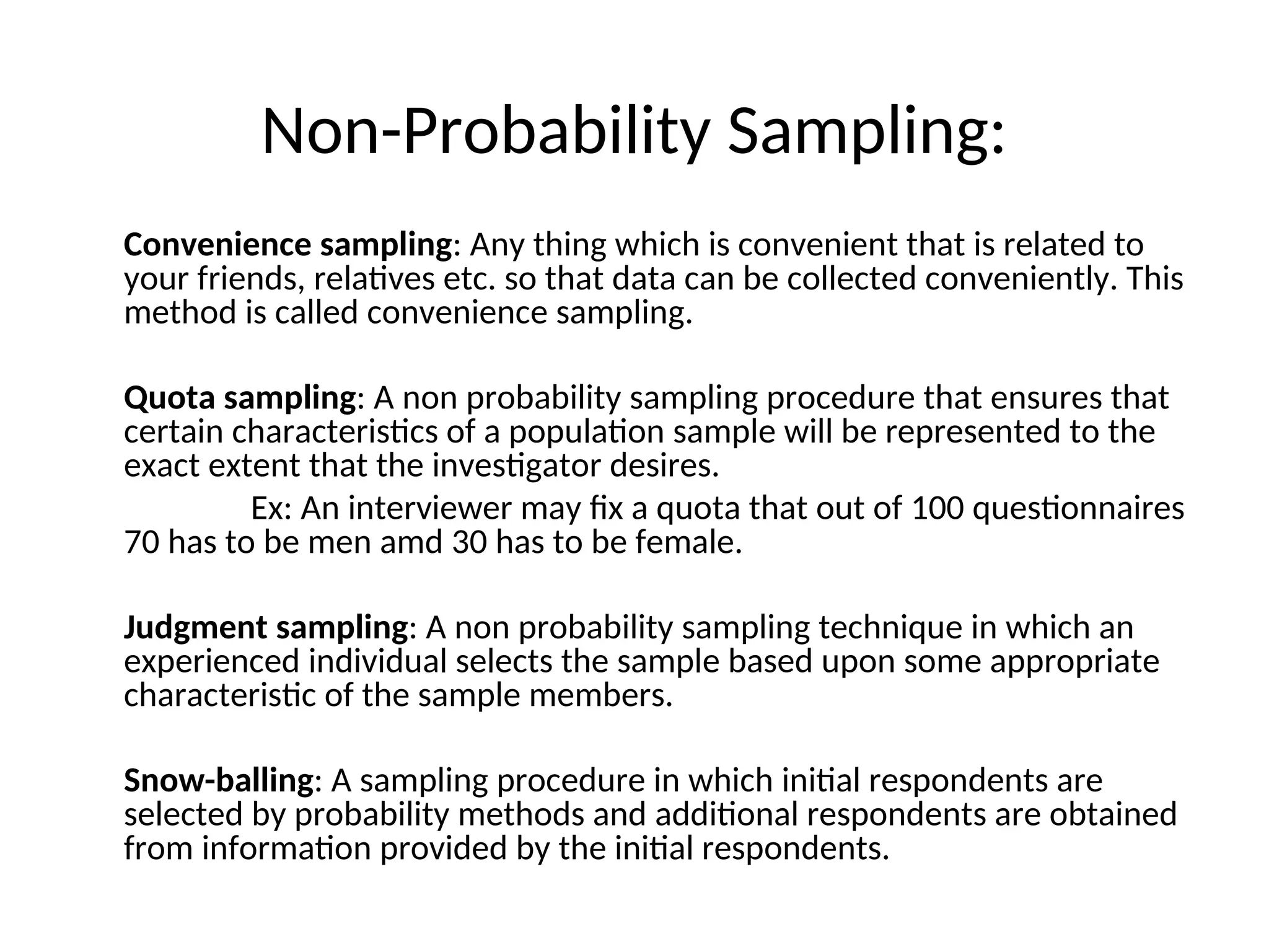 Non-Probability Sampling:
Convenience sampling: Any thing which is convenient that is related to
your friends, relatives etc. so that data can be collected conveniently. This
method is called convenience sampling.
Quota sampling: A non probability sampling procedure that ensures that
certain characteristics of a population sample will be represented to the
exact extent that the investigator desires.
Ex: An interviewer may fix a quota that out of 100 questionnaires
70 has to be men amd 30 has to be female.
Judgment sampling: A non probability sampling technique in which an
experienced individual selects the sample based upon some appropriate
characteristic of the sample members.
Snow-balling: A sampling procedure in which initial respondents are
selected by probability methods and additional respondents are obtained
from information provided by the initial respondents.
 