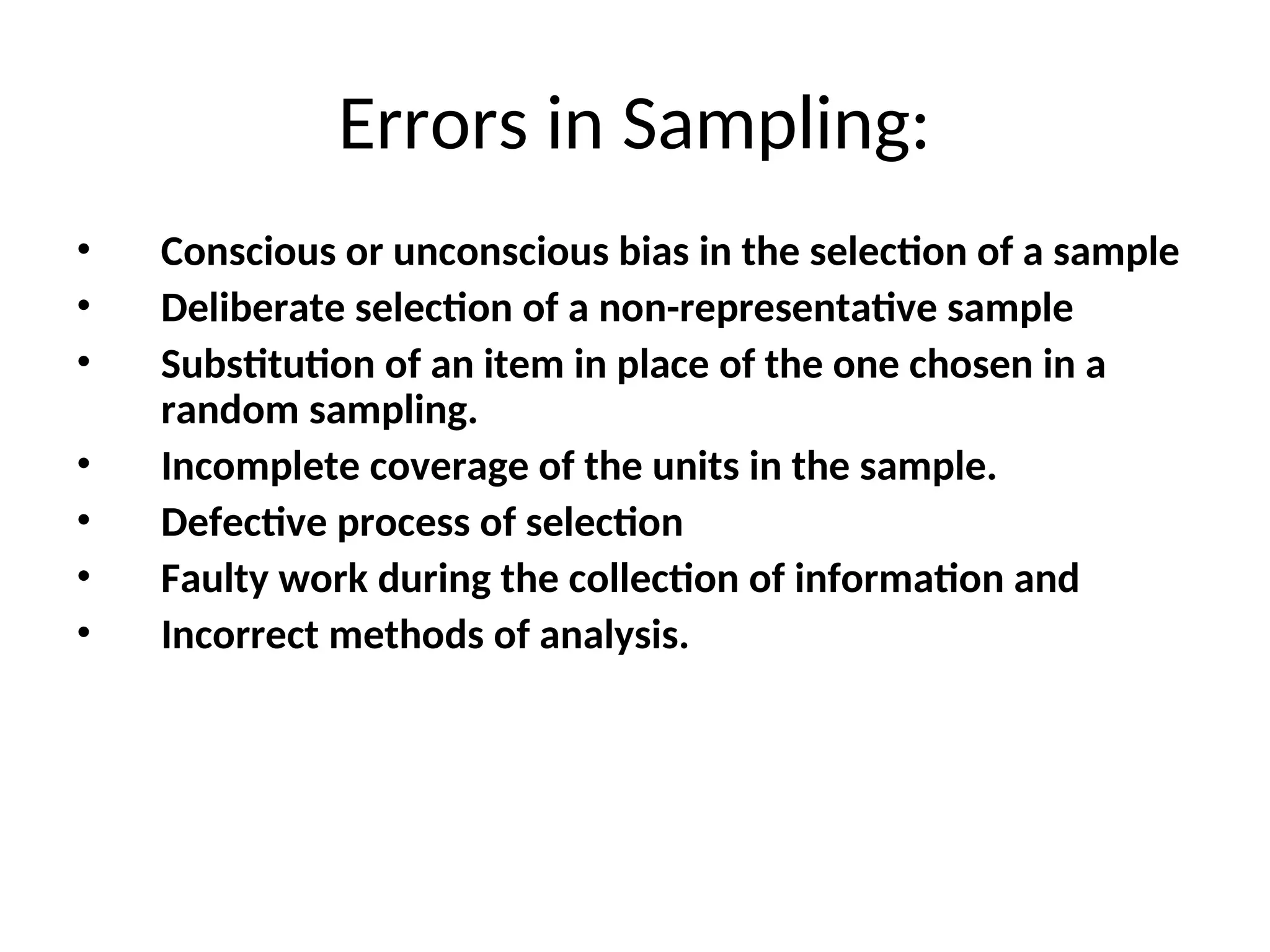 Errors in Sampling:
• Conscious or unconscious bias in the selection of a sample
• Deliberate selection of a non-representative sample
• Substitution of an item in place of the one chosen in a
random sampling.
• Incomplete coverage of the units in the sample.
• Defective process of selection
• Faulty work during the collection of information and
• Incorrect methods of analysis.
 