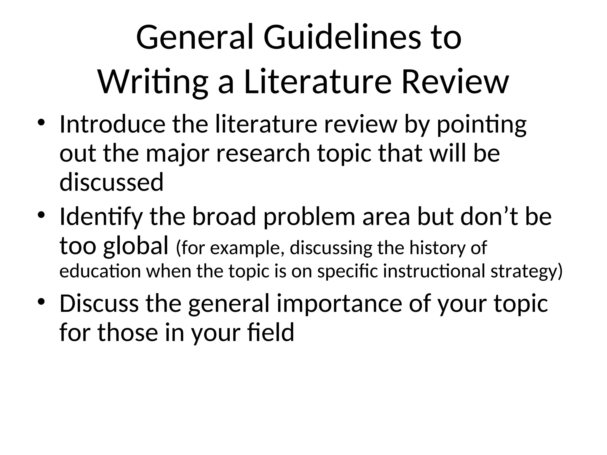 General Guidelines to
Writing a Literature Review
• Introduce the literature review by pointing
out the major research topic that will be
discussed
• Identify the broad problem area but don’t be
too global (for example, discussing the history of
education when the topic is on specific instructional strategy)
• Discuss the general importance of your topic
for those in your field
 