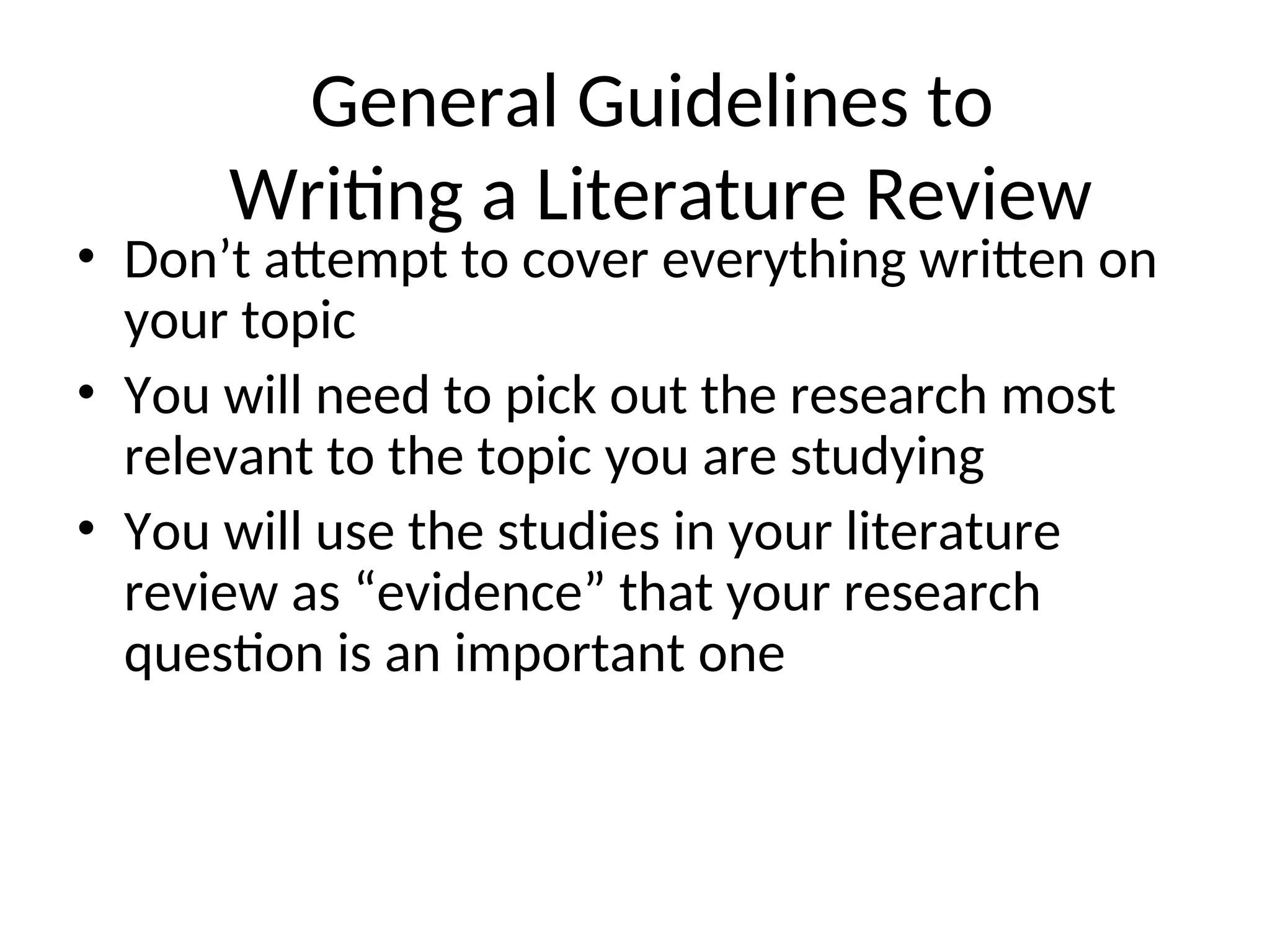 General Guidelines to
Writing a Literature Review
• Don’t attempt to cover everything written on
your topic
• You will need to pick out the research most
relevant to the topic you are studying
• You will use the studies in your literature
review as “evidence” that your research
question is an important one
 
