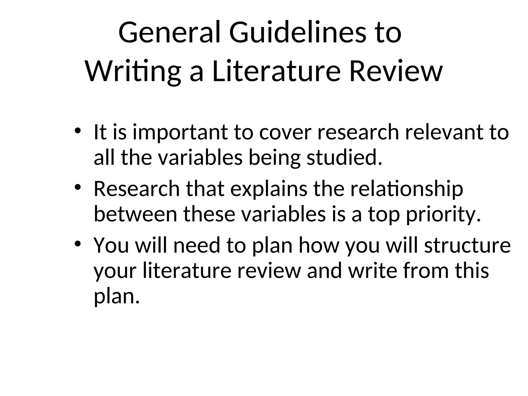 General Guidelines to
Writing a Literature Review
• It is important to cover research relevant to
all the variables being studied.
• Research that explains the relationship
between these variables is a top priority.
• You will need to plan how you will structure
your literature review and write from this
plan.
 