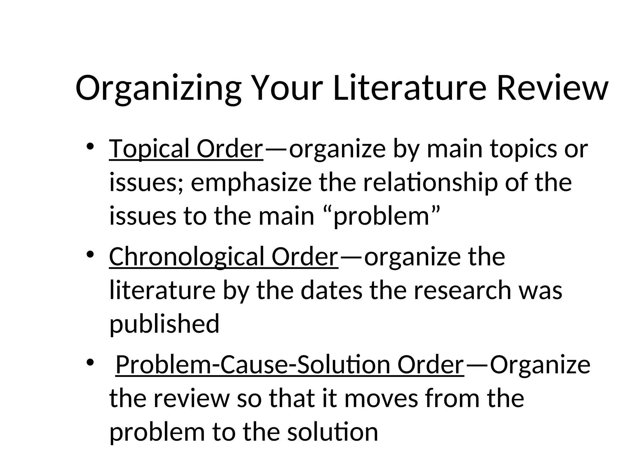 Organizing Your Literature Review
• Topical Order—organize by main topics or
issues; emphasize the relationship of the
issues to the main “problem”
• Chronological Order—organize the
literature by the dates the research was
published
• Problem-Cause-Solution Order—Organize
the review so that it moves from the
problem to the solution
 