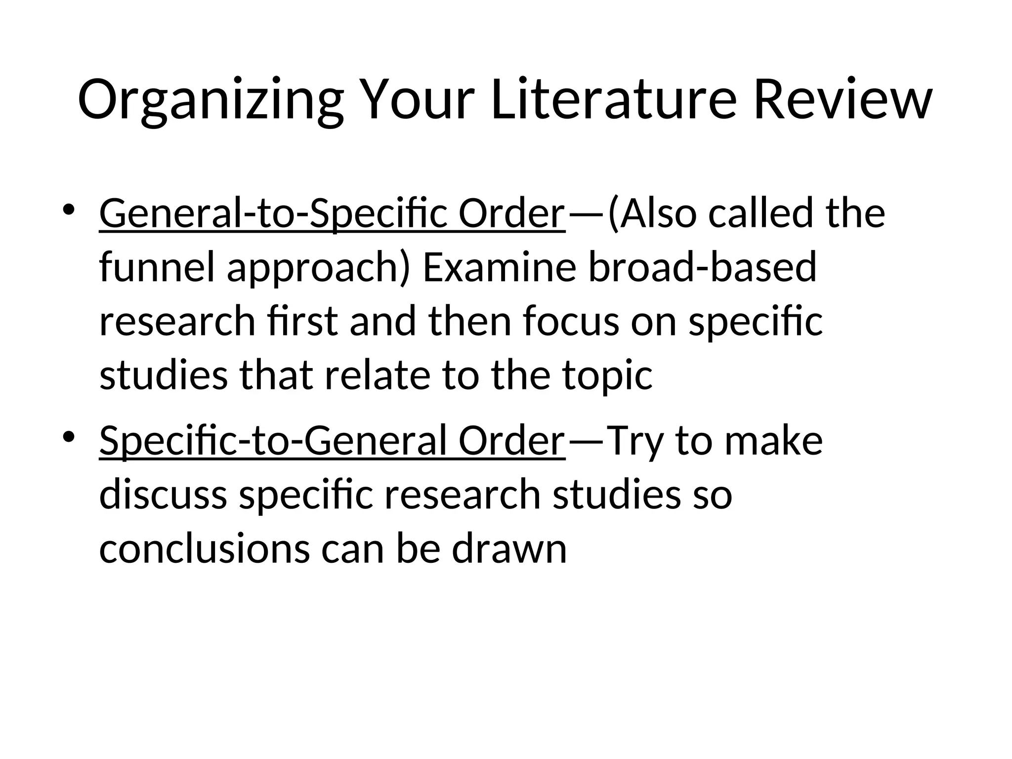 Organizing Your Literature Review
• General-to-Specific Order—(Also called the
funnel approach) Examine broad-based
research first and then focus on specific
studies that relate to the topic
• Specific-to-General Order—Try to make
discuss specific research studies so
conclusions can be drawn
 