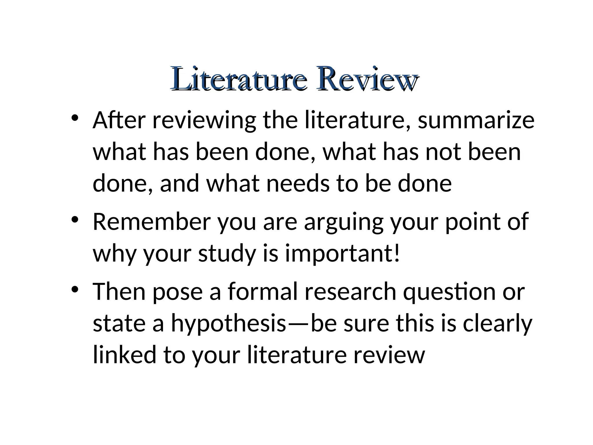 • After reviewing the literature, summarize
what has been done, what has not been
done, and what needs to be done
• Remember you are arguing your point of
why your study is important!
• Then pose a formal research question or
state a hypothesis—be sure this is clearly
linked to your literature review
Literature Review
Literature Review
 