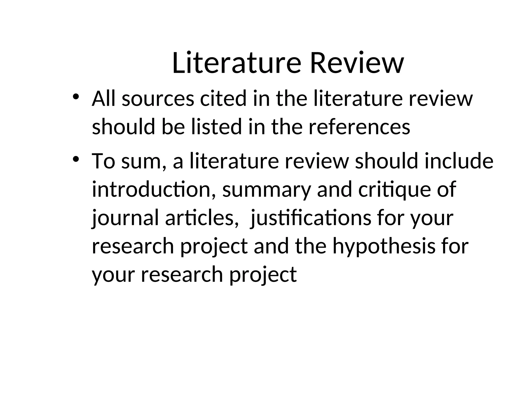 Literature Review
• All sources cited in the literature review
should be listed in the references
• To sum, a literature review should include
introduction, summary and critique of
journal articles, justifications for your
research project and the hypothesis for
your research project
 
