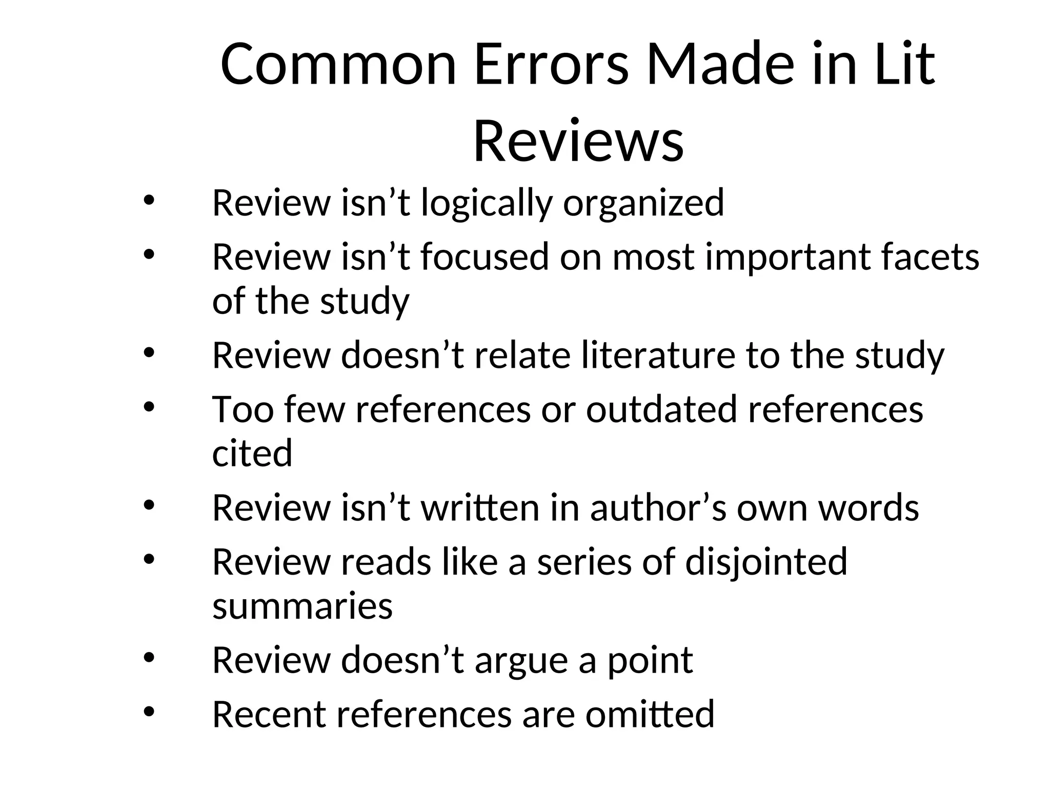 Common Errors Made in Lit
Reviews
• Review isn’t logically organized
• Review isn’t focused on most important facets
of the study
• Review doesn’t relate literature to the study
• Too few references or outdated references
cited
• Review isn’t written in author’s own words
• Review reads like a series of disjointed
summaries
• Review doesn’t argue a point
• Recent references are omitted
 