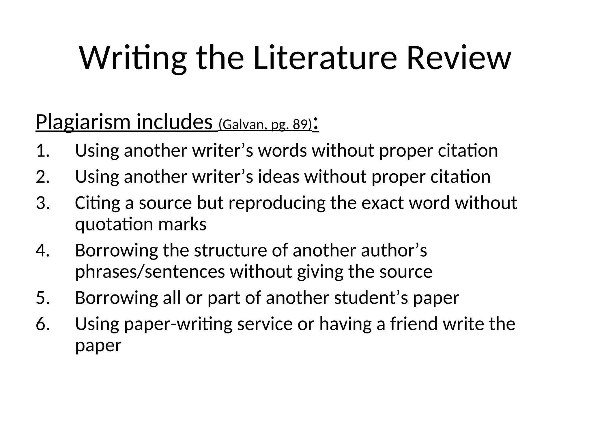 Writing the Literature Review
Plagiarism includes (Galvan, pg. 89):
1. Using another writer’s words without proper citation
2. Using another writer’s ideas without proper citation
3. Citing a source but reproducing the exact word without
quotation marks
4. Borrowing the structure of another author’s
phrases/sentences without giving the source
5. Borrowing all or part of another student’s paper
6. Using paper-writing service or having a friend write the
paper
 