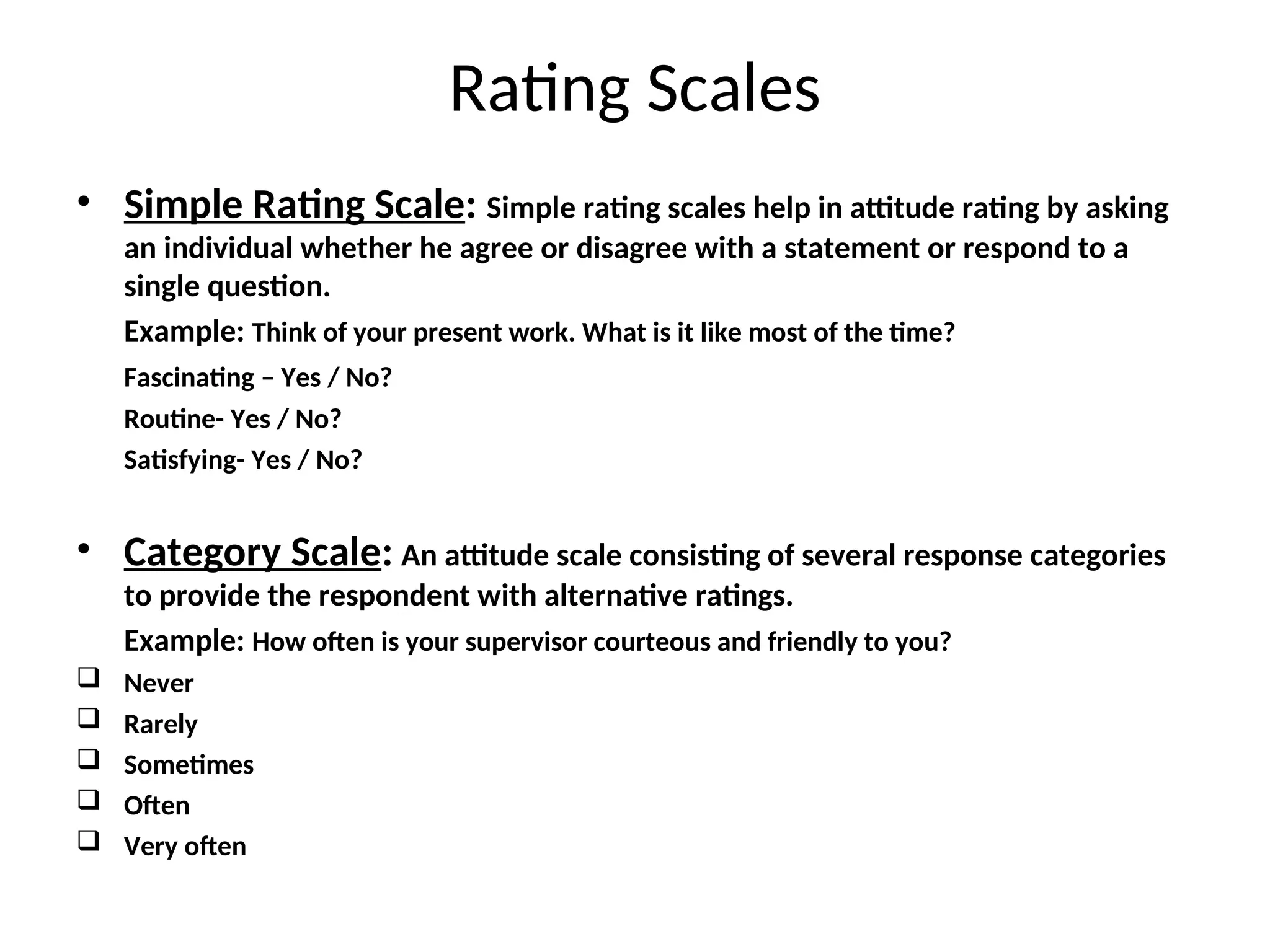 Rating Scales
• Simple Rating Scale: Simple rating scales help in attitude rating by asking
an individual whether he agree or disagree with a statement or respond to a
single question.
Example: Think of your present work. What is it like most of the time?
Fascinating – Yes / No?
Routine- Yes / No?
Satisfying- Yes / No?
• Category Scale: An attitude scale consisting of several response categories
to provide the respondent with alternative ratings.
Example: How often is your supervisor courteous and friendly to you?
 Never
 Rarely
 Sometimes
 Often
 Very often
 