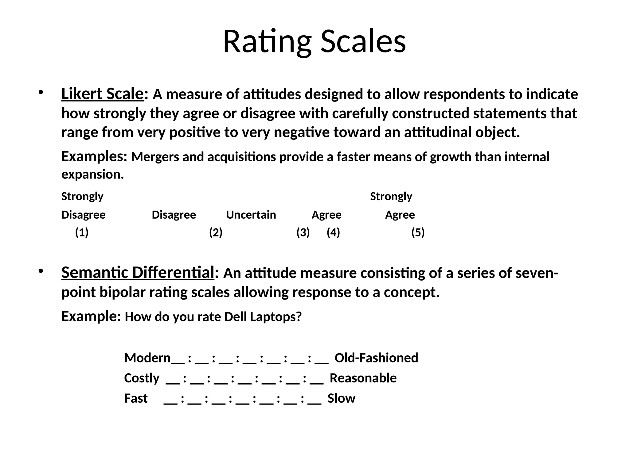 Rating Scales
• Likert Scale: A measure of attitudes designed to allow respondents to indicate
how strongly they agree or disagree with carefully constructed statements that
range from very positive to very negative toward an attitudinal object.
Examples: Mergers and acquisitions provide a faster means of growth than internal
expansion.
Strongly Strongly
Disagree Disagree Uncertain Agree Agree
(1) (2) (3) (4) (5)
• Semantic Differential: An attitude measure consisting of a series of seven-
point bipolar rating scales allowing response to a concept.
Example: How do you rate Dell Laptops?
Modern__ : __ : __ : __ : __ : __ : __ Old-Fashioned
Costly __ : __ : __ : __ : __ : __ : __ Reasonable
Fast __ : __ : __ : __ : __ : __ : __ Slow
 
