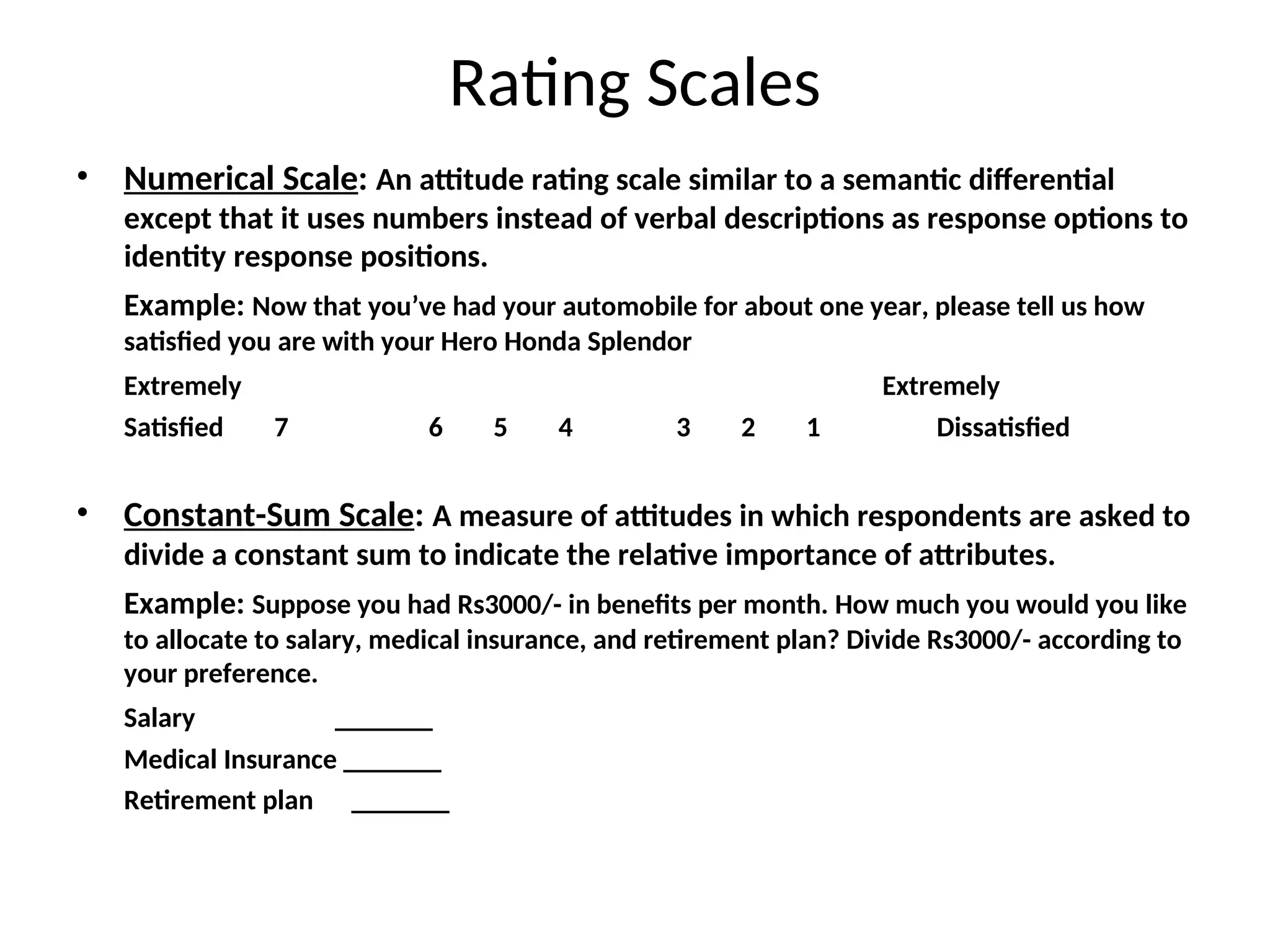 Rating Scales
• Numerical Scale: An attitude rating scale similar to a semantic differential
except that it uses numbers instead of verbal descriptions as response options to
identity response positions.
Example: Now that you’ve had your automobile for about one year, please tell us how
satisfied you are with your Hero Honda Splendor
Extremely Extremely
Satisfied 7 6 5 4 3 2 1 Dissatisfied
• Constant-Sum Scale: A measure of attitudes in which respondents are asked to
divide a constant sum to indicate the relative importance of attributes.
Example: Suppose you had Rs3000/- in benefits per month. How much you would you like
to allocate to salary, medical insurance, and retirement plan? Divide Rs3000/- according to
your preference.
Salary _______
Medical Insurance _______
Retirement plan _______
 