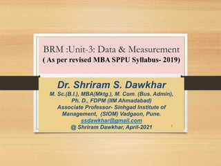 BRM :Unit-3: Data & Measurement
( As per revised MBA SPPU Syllabus- 2019)
Dr. Shriram S. Dawkhar
M. Sc.(B.I.), MBA(Mktg.), M. Com. (Bus. Admin),
Ph. D., FDPM (IIM Ahmadabad)
Associate Professor- Sinhgad Institute of
Management, (SIOM) Vadgaon, Pune.
ssdawkhar@gmail.com
@ Shriram Dawkhar, April-2021 1
 