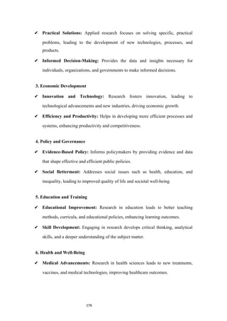 17X
✔ Practical Solutions: Applied research focuses on solving specific, practical
problems, leading to the development of new technologies, processes, and
products.
✔ Informed Decision-Making: Provides the data and insights necessary for
individuals, organizations, and governments to make informed decisions.
3. Economic Development
✔ Innovation and Technology: Research fosters innovation, leading to
technological advancements and new industries, driving economic growth.
✔ Efficiency and Productivity: Helps in developing more efficient processes and
systems, enhancing productivity and competitiveness.
4. Policy and Governance
✔ Evidence-Based Policy: Informs policymakers by providing evidence and data
that shape effective and efficient public policies.
✔ Social Betterment: Addresses social issues such as health, education, and
inequality, leading to improved quality of life and societal well-being.
5. Education and Training
✔ Educational Improvement: Research in education leads to better teaching
methods, curricula, and educational policies, enhancing learning outcomes.
✔ Skill Development: Engaging in research develops critical thinking, analytical
skills, and a deeper understanding of the subject matter.
6. Health and Well-Being
✔ Medical Advancements: Research in health sciences leads to new treatments,
vaccines, and medical technologies, improving healthcare outcomes.
 