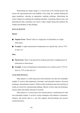 23X
Determining the sample design is a crucial step in the research process that
ensures the representativeness and reliability of the study. By carefully defining the
target population, selecting an appropriate sampling technique, determining the
correct sample size, planning the sampling procedure, considering ethical issues, and
pretesting the plan, researchers can create a robust sample design that enhances the
validity and reliability of their findings.
DATA & DATUM
Datum:
● Singular Form: "Datum" refers to a single piece of information or a single
observation.
● Example: A single measurement of temperature on a specific day, such as "72°F
on June 1st."
Data:
● Plural Form: "Data" is the plural form of datum and refers to multiple pieces of
information or observations.
● Example: A series of temperature measurements over a month, such as "72°F on
June 1st, 75°F on June 2nd, etc."
ANALYSIS OF DATA
Data analysis is a multi-step process that transforms raw data into meaningful
insights. It involves data preparation, descriptive and inferential statistics, advanced
techniques, and qualitative analysis. Effective data visualization and clear reporting of
results are crucial for communicating findings. Mastery of these steps and techniques
ensures robust and reliable outcomes in research.
Data analysis is a crucial step in the research process, transforming raw data
into meaningful insights. It involves various techniques and methods to summarize,
interpret, and present data in a way that supports decision-making and answers
research questions.
 