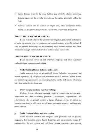 4X
⮚ Scope: Domain refers to the broad field or area of study, whereas conceptual
domain focuses on the specific concepts and theoretical constructs within that
field.
⮚ Purpose: Domain sets the context or subject area, while conceptual domain
defines the theoretical framework and fundamental ideas within that context.
DEFINITION OF SOCIAL RESEARCH :
Social research refers to the systematic investigation, exploration, and analysis
of social phenomena, behaviors, patterns, and institutions using scientific methods. It
aims to generate knowledge and understanding about human societies and social
interactions through empirical observation and theoretical frameworks.
USEFULLNESS OF SOCIAL RESEARCH
Social research serves several important purposes and holds significant
usefulness in various domains of society:
1. Understanding Human Behavior and Society:
Social research helps us comprehend human behavior, interactions, and
societal dynamics. By studying social phenomena such as attitudes, beliefs, norms,
and relationships, researchers can uncover patterns, trends, and factors influencing
individual and collective behaviors.
2. Policy Development and Decision-Making:
Findings from social research provide empirical evidence that informs policy
formulation and decision-making processes. Governments, organizations, and
policymakers rely on research insights to design effective policies, programs, and
interventions aimed at addressing social issues, promoting equality, and improving
public services.
3. Social Problem Solving and Intervention:
Social research identifies and analyzes social problems such as poverty,
inequality, discrimination, crime, health disparities, and environmental issues. By
understanding the root causes and underlying factors, researchers can propose
 