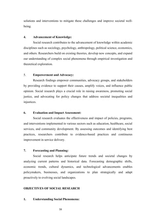 5X
solutions and interventions to mitigate these challenges and improve societal well-
being.
4. Advancement of Knowledge:
Social research contributes to the advancement of knowledge within academic
disciplines such as sociology, psychology, anthropology, political science, economics,
and others. Researchers build on existing theories, develop new concepts, and expand
our understanding of complex social phenomena through empirical investigation and
theoretical exploration.
5. Empowerment and Advocacy:
Research findings empower communities, advocacy groups, and stakeholders
by providing evidence to support their causes, amplify voices, and influence public
opinion. Social research plays a crucial role in raising awareness, promoting social
justice, and advocating for policy changes that address societal inequalities and
injustices.
6. Evaluation and Impact Assessment:
Social research evaluates the effectiveness and impact of policies, programs,
and interventions implemented in various sectors such as education, healthcare, social
services, and community development. By assessing outcomes and identifying best
practices, researchers contribute to evidence-based practices and continuous
improvement in service delivery.
7. Forecasting and Planning:
Social research helps anticipate future trends and societal changes by
analyzing current patterns and historical data. Forecasting demographic shifts,
economic trends, cultural dynamics, and technological advancements enables
policymakers, businesses, and organizations to plan strategically and adapt
proactively to evolving social landscapes.
OBJECTIVES OF SOCIAL RESEARCH
1. Understanding Social Phenomena:
 