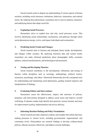 6X
Social research seeks to deepen our understanding of various aspects of human
societies, including social structures, institutions, behaviors, interactions, and cultural
norms. By studying these phenomena, researchers aim to uncover patterns, dynamics,
and underlying factors that shape social life.
2. Explaining Social Processes:
Researchers strive to explain how and why social processes occur. This
involves identifying causal relationships, mechanisms, and pathways through which
social phenomena emerge, evolve, and impact individuals and communities.
3. Predicting Social Trends and Changes:
Social research aims to forecast and anticipate future trends, developments,
and changes within societies. By analyzing historical data and current trends,
researchers can make informed predictions about demographic shifts, economic
patterns, cultural transformations, and technological advancements.
4. Testing and Developing Theories:
Social research contributes to the development, refinement, and testing of
theories within disciplines such as sociology, anthropology, political science,
economics, psychology, and others. Theoretical frameworks provide conceptual tools
for understanding and interpreting social phenomena, guiding research inquiries and
interpretations of findings.
5. Evaluating Policies and Interventions:
Researchers assess the effectiveness, impact, and outcomes of policies,
programs, and interventions designed to address social issues and improve societal
well-being. Evaluation studies help identify best practices, lessons learned, and areas
for improvement in policy implementation and service delivery.
6. Informing Decision-Making and Policy Formulation:
Social research provides empirical evidence and insights that inform decision-
making processes at various levels, including governmental, organizational, and
community levels. Policymakers use research findings to develop evidence-based
policies, allocate resources effectively, and address societal challenges.
 