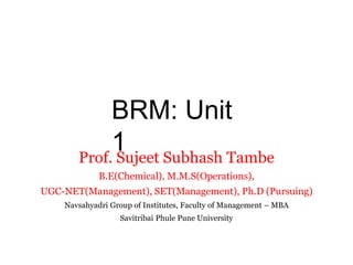 BRM: Unit
1
Prof. Sujeet Subhash Tambe
B.E(Chemical), M.M.S(Operations),
UGC-NET(Management), SET(Management), Ph.D (Pursuing)
Navsahyadri Group of Institutes, Faculty of Management – MBA
Savitribai Phule Pune University
 