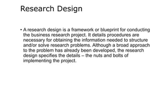 Research Design
• A research design is a framework or blueprint for conducting
the business research project. It details procedures are
necessary for obtaining the information needed to structure
and/or solve research problems. Although a broad approach
to the problem has already been developed, the research
design specifies the details – the nuts and bolts of
implementing the project.
 