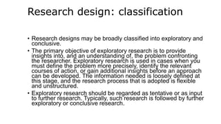 Research design: classification
• Research designs may be broadly classified into exploratory and
conclusive.
• The primary objective of exploratory research is to provide
insights into, and an understanding of, the problem confronting
the researcher. Exploratory research is used in cases when you
must define the problem more precisely, identify the relevant
courses of action, or gain additional insights before an approach
can be developed. The information needed is loosely defined at
this stage, and the research process that is adopted is flexible
and unstructured.
• Exploratory research should be regarded as tentative or as input
to further research. Typically, such research is followed by further
exploratory or conclusive research.
 