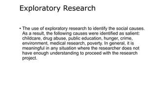 Exploratory Research
• The use of exploratory research to identify the social causes.
As a result, the following causes were identified as salient:
childcare, drug abuse, public education, hunger, crime,
environment, medical research, poverty. In general, it is
meaningful in any situation where the researcher does not
have enough understanding to proceed with the research
project.
 
