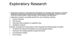 Exploratory Research
• Exploratory research is characterized by flexibility and versatility with respects to methods
because formal research protocols and procedures are not employed. It rarely involves
structured questionnaires, large samples, and probability sampling plans.
• Exploratory research can greatly benefit from use of following methods.
1. Survey of exports
2. Pilot surveys
3. Secondary data analyzed in a qualitative way
4. Qualitative research
Example: the department store project, which employed the following types of studies.
• To identify the relevant demographic and psychographic factors
• Interviews with retailing experts to determine trends
• A comparative analysis
• Focus groups.
 